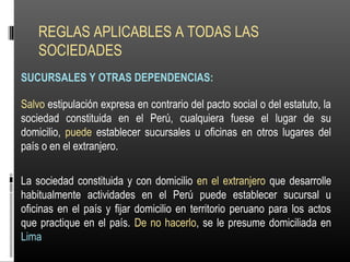 REGLAS APLICABLES A TODAS LAS
SOCIEDADES
SUCURSALES Y OTRAS DEPENDENCIAS:
Salvo estipulación expresa en contrario del pacto social o del estatuto, la
sociedad constituida en el Perú, cualquiera fuese el lugar de su
domicilio, puede establecer sucursales u oficinas en otros lugares del
país o en el extranjero.
La sociedad constituida y con domicilio en el extranjero que desarrolle
habitualmente actividades en el Perú puede establecer sucursal u
oficinas en el país y fijar domicilio en territorio peruano para los actos
que practique en el país. De no hacerlo, se le presume domiciliada en
Lima
 