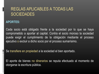 REGLAS APLICABLES A TODAS LAS
SOCIEDADES
APORTES:
Cada socio está obligado frente a la sociedad por lo que se haya
comprometido a aportar al capital. Contra el socio moroso la sociedad
puede exigir el cumplimiento de la obligación mediante el proceso
ejecutivo o excluir a dicho socio por el proceso sumarísimo.
Se transfiere en propiedad a la sociedad el bien aportado.
El aporte de bienes no dinerarios se reputa efectuado al momento de
otorgarse la escritura pública.
 