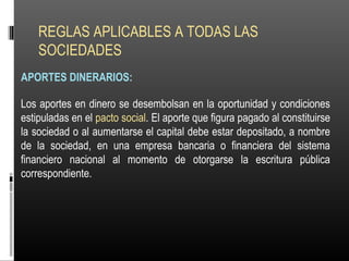 REGLAS APLICABLES A TODAS LAS
SOCIEDADES
APORTES DINERARIOS:
Los aportes en dinero se desembolsan en la oportunidad y condiciones
estipuladas en el pacto social. El aporte que figura pagado al constituirse
la sociedad o al aumentarse el capital debe estar depositado, a nombre
de la sociedad, en una empresa bancaria o financiera del sistema
financiero nacional al momento de otorgarse la escritura pública
correspondiente.
 