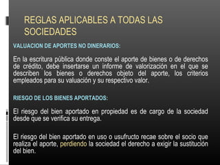REGLAS APLICABLES A TODAS LAS
SOCIEDADES
VALUACION DE APORTES NO DINERARIOS:
En la escritura pública donde conste el aporte de bienes o de derechos
de crédito, debe insertarse un informe de valorización en el que se
describen los bienes o derechos objeto del aporte, los criterios
empleados para su valuación y su respectivo valor.
RIESGO DE LOS BIENES APORTADOS:
El riesgo del bien aportado en propiedad es de cargo de la sociedad
desde que se verifica su entrega.
El riesgo del bien aportado en uso o usufructo recae sobre el socio que
realiza el aporte, perdiendo la sociedad el derecho a exigir la sustitución
del bien.
 