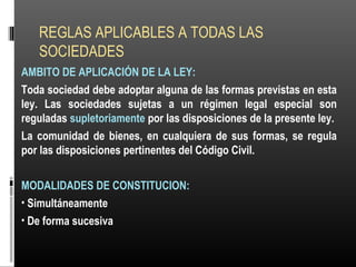 REGLAS APLICABLES A TODAS LAS
SOCIEDADES
AMBITO DE APLICACIÓN DE LA LEY:
Toda sociedad debe adoptar alguna de las formas previstas en esta
ley. Las sociedades sujetas a un régimen legal especial son
reguladas supletoriamente por las disposiciones de la presente ley.
La comunidad de bienes, en cualquiera de sus formas, se regula
por las disposiciones pertinentes del Código Civil.
MODALIDADES DE CONSTITUCION:
• Simultáneamente
• De forma sucesiva
 