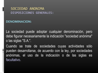 SOCIEDAD ANONIMA
DISPOSICIONES GENERALES:
DENOMINACION:
La sociedad puede adoptar cualquier denominación, pero
debe figurar necesariamente la indicación "sociedad anónima"
o las siglas "S.A.".
Cuando se trate de sociedades cuyas actividades sólo
pueden desarrollarse, de acuerdo con la ley, por sociedades
anónimas, el uso de la indicación o de las siglas es
facultativo.
 