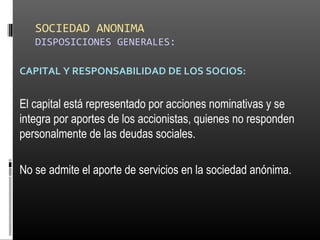 SOCIEDAD ANONIMA
DISPOSICIONES GENERALES:
CAPITAL Y RESPONSABILIDAD DE LOS SOCIOS:
El capital está representado por acciones nominativas y se
integra por aportes de los accionistas, quienes no responden
personalmente de las deudas sociales.
No se admite el aporte de servicios en la sociedad anónima.
 