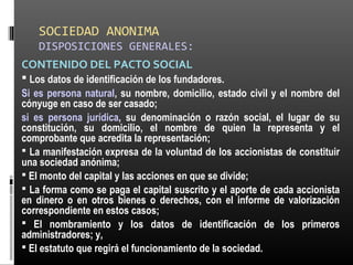 SOCIEDAD ANONIMA
DISPOSICIONES GENERALES:
CONTENIDO DEL PACTO SOCIAL
 Los datos de identificación de los fundadores.
Si es persona natural, su nombre, domicilio, estado civil y el nombre del
cónyuge en caso de ser casado;
si es persona jurídica, su denominación o razón social, el lugar de su
constitución, su domicilio, el nombre de quien la representa y el
comprobante que acredita la representación;
 La manifestación expresa de la voluntad de los accionistas de constituir
una sociedad anónima;
 El monto del capital y las acciones en que se divide;
 La forma como se paga el capital suscrito y el aporte de cada accionista
en dinero o en otros bienes o derechos, con el informe de valorización
correspondiente en estos casos;
 El nombramiento y los datos de identificación de los primeros
administradores; y,
 El estatuto que regirá el funcionamiento de la sociedad.
 