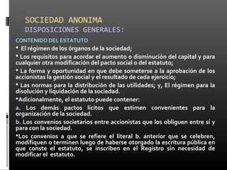 SOCIEDAD ANONIMA
DISPOSICIONES GENERALES:
CONTENIDO DEL ESTATUTO
 El régimen de los órganos de la sociedad;
 Los requisitos para acordar el aumento o disminución del capital y para
cualquier otra modificación del pacto social o del estatuto;
 La forma y oportunidad en que debe someterse a la aprobación de los
accionistas la gestión social y el resultado de cada ejercicio;
 Las normas para la distribución de las utilidades; y, El régimen para la
disolución y liquidación de la sociedad.
Adicionalmente, el estatuto puede contener:
a. Los demás pactos lícitos que estimen convenientes para la
organización de la sociedad.
b. Los convenios societarios entre accionistas que los obliguen entre sí y
para con la sociedad.
Los convenios a que se refiere el literal b. anterior que se celebren,
modifiquen o terminen luego de haberse otorgado la escritura pública en
que conste el estatuto, se inscriben en el Registro sin necesidad de
modificar el estatuto.
 