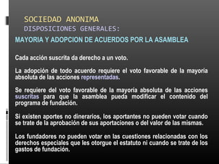 SOCIEDAD ANONIMA
DISPOSICIONES GENERALES:
MAYORIA Y ADOPCION DE ACUERDOS POR LA ASAMBLEA
Cada acción suscrita da derecho a un voto.
La adopción de todo acuerdo requiere el voto favorable de la mayoría
absoluta de las acciones representadas.
Se requiere del voto favorable de la mayoría absoluta de las acciones
suscritas para que la asamblea pueda modificar el contenido del
programa de fundación.
Si existen aportes no dinerarios, los aportantes no pueden votar cuando
se trate de la aprobación de sus aportaciones o del valor de las mismas.
Los fundadores no pueden votar en las cuestiones relacionadas con los
derechos especiales que les otorgue el estatuto ni cuando se trate de los
gastos de fundación.
 