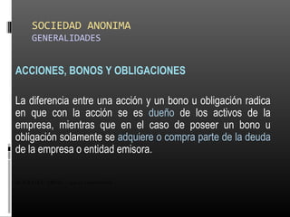 SOCIEDAD ANONIMA
GENERALIDADES
ACCIONES, BONOS Y OBLIGACIONES
La diferencia entre una acción y un bono u obligación radica
en que con la acción se es dueño de los activos de la
empresa, mientras que en el caso de poseer un bono u
obligación solamente se adquiere o compra parte de la deuda
de la empresa o entidad emisora.
ALICUOTA: DRAE - que es proporcional
 