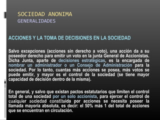 SOCIEDAD ANONIMA
GENERALIDADES
ACCIONES Y LA TOMA DE DECISIONES EN LA SOCIEDAD
Salvo excepciones (acciones sin derecho a voto), una acción da a su
poseedor derecho para emitir un voto en la junta General de Accionistas.
Dicha Junta, aparte de decisiones estratégicas, es la encargada de
nombrar un administrador o un Consejo de Administración para la
sociedad. Por lo tanto, cuantas más acciones se posea, más votos se
puede emitir, y mayor es el control de la sociedad (se tiene mayor
capacidad de decisión dentro de la misma).
En general, y salvo que existan pactos estatutarios que limiten el control
total de una sociedad por un solo accionista, para ejercer el control de
cualquier sociedad constituida por acciones se necesita poseer la
llamada mayoría absoluta, es decir: el 50% más 1 del total de acciones
que se encuentran en circulación.
ALICUOTA: DRAE - que es proporcional
 