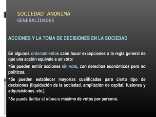 SOCIEDAD ANONIMA
GENERALIDADES
ACCIONES Y LA TOMA DE DECISIONES EN LA SOCIEDAD
En algunos ordenamientos cabe hacer excepciones a la regla general de
que una acción equivale a un voto:
Se pueden emitir acciones sin voto, con derechos económicos pero no
políticos.
Se pueden establecer mayorías cualificadas para cierto tipo de
decisiones (liquidación de la sociedad, ampliación de capital, fusiones y
adquisiciones, etc.).
Se puede limitar el número máximo de votos por persona.ALICUOTA: DRAE - que es proporcional
 