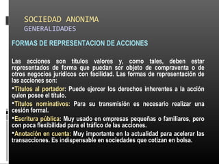 SOCIEDAD ANONIMA
GENERALIDADES
FORMAS DE REPRESENTACION DE ACCIONES
Las acciones son títulos valores y, como tales, deben estar
representados de forma que puedan ser objeto de compraventa o de
otros negocios jurídicos con facilidad. Las formas de representación de
las acciones son:
Títulos al portador: Puede ejercer los derechos inherentes a la acción
quien posee el título.
Títulos nominativos: Para su transmisión es necesario realizar una
cesión formal.
Escritura pública: Muy usado en empresas pequeñas o familiares, pero
con poca flexibilidad para el tráfico de las acciones.
Anotación en cuenta: Muy importante en la actualidad para acelerar las
transacciones. Es indispensable en sociedades que cotizan en bolsa.ALICUOTA: DRAE - que es proporcional
 