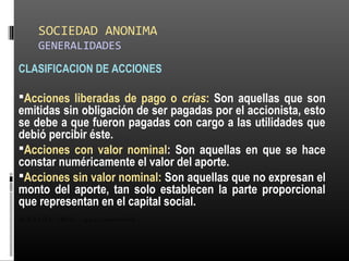 SOCIEDAD ANONIMA
GENERALIDADES
CLASIFICACION DE ACCIONES
Acciones liberadas de pago o crías: Son aquellas que son
emitidas sin obligación de ser pagadas por el accionista, esto
se debe a que fueron pagadas con cargo a las utilidades que
debió percibir éste.
Acciones con valor nominal: Son aquellas en que se hace
constar numéricamente el valor del aporte.
Acciones sin valor nominal: Son aquellas que no expresan el
monto del aporte, tan solo establecen la parte proporcional
que representan en el capital social.
ALICUOTA: DRAE - que es proporcional
 