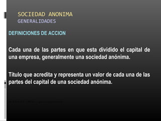 SOCIEDAD ANONIMA
GENERALIDADES
DEFINICIONES DE ACCION
Cada una de las partes en que esta dividido el capital de
una empresa, generalmente una sociedad anónima.
Título que acredita y representa un valor de cada una de las
partes del capital de una sociedad anónima.
ALICUOTA: DRAE - que es proporcional
 