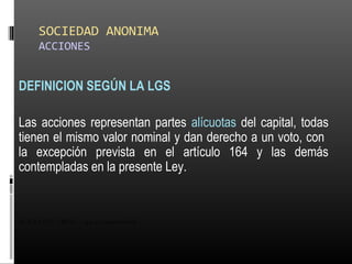 SOCIEDAD ANONIMA
ACCIONES
DEFINICION SEGÚN LA LGS
Las acciones representan partes alícuotas del capital, todas
tienen el mismo valor nominal y dan derecho a un voto, con
la excepción prevista en el artículo 164 y las demás
contempladas en la presente Ley.
ALICUOTA: DRAE - que es proporcional
 
