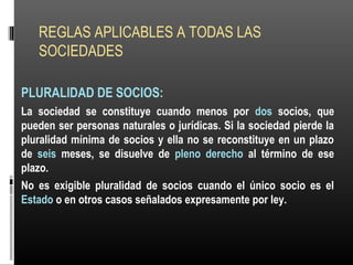 REGLAS APLICABLES A TODAS LAS
SOCIEDADES
PLURALIDAD DE SOCIOS:
La sociedad se constituye cuando menos por dos socios, que
pueden ser personas naturales o jurídicas. Si la sociedad pierde la
pluralidad mínima de socios y ella no se reconstituye en un plazo
de seis meses, se disuelve de pleno derecho al término de ese
plazo.
No es exigible pluralidad de socios cuando el único socio es el
Estado o en otros casos señalados expresamente por ley.
 