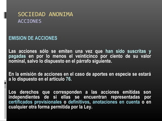 SOCIEDAD ANONIMA
ACCIONES
EMISION DE ACCIONES
Las acciones sólo se emiten una vez que han sido suscritas y
pagadas en por lo menos el veinticinco por ciento de su valor
nominal, salvo lo dispuesto en el párrafo siguiente.
En la emisión de acciones en el caso de aportes en especie se estará
a lo dispuesto en el artículo 76.
Los derechos que corresponden a las acciones emitidas son
independientes de si ellas se encuentran representadas por
certificados provisionales o definitivos, anotaciones en cuenta o en
cualquier otra forma permitida por la Ley.
 