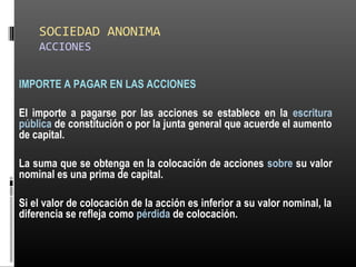 SOCIEDAD ANONIMA
ACCIONES
IMPORTE A PAGAR EN LAS ACCIONES
El importe a pagarse por las acciones se establece en la escritura
pública de constitución o por la junta general que acuerde el aumento
de capital.
La suma que se obtenga en la colocación de acciones sobre su valor
nominal es una prima de capital.
Si el valor de colocación de la acción es inferior a su valor nominal, la
diferencia se refleja como pérdida de colocación.
 