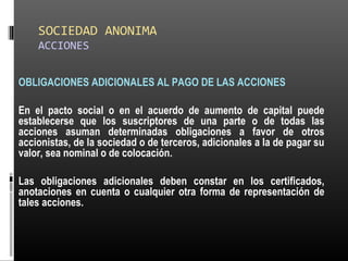 SOCIEDAD ANONIMA
ACCIONES
OBLIGACIONES ADICIONALES AL PAGO DE LAS ACCIONES
En el pacto social o en el acuerdo de aumento de capital puede
establecerse que los suscriptores de una parte o de todas las
acciones asuman determinadas obligaciones a favor de otros
accionistas, de la sociedad o de terceros, adicionales a la de pagar su
valor, sea nominal o de colocación.
Las obligaciones adicionales deben constar en los certificados,
anotaciones en cuenta o cualquier otra forma de representación de
tales acciones.
 