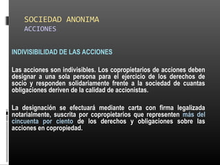 SOCIEDAD ANONIMA
ACCIONES
INDIVISIBILIDAD DE LAS ACCIONES
Las acciones son indivisibles. Los copropietarios de acciones deben
designar a una sola persona para el ejercicio de los derechos de
socio y responden solidariamente frente a la sociedad de cuantas
obligaciones deriven de la calidad de accionistas.
La designación se efectuará mediante carta con firma legalizada
notarialmente, suscrita por copropietarios que representen más del
cincuenta por ciento de los derechos y obligaciones sobre las
acciones en copropiedad.
 