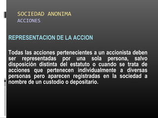 SOCIEDAD ANONIMA
ACCIONES
REPRESENTACION DE LA ACCION
Todas las acciones pertenecientes a un accionista deben
ser representadas por una sola persona, salvo
disposición distinta del estatuto o cuando se trata de
acciones que pertenecen individualmente a diversas
personas pero aparecen registradas en la sociedad a
nombre de un custodio o depositario.
 
