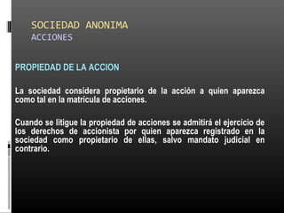 SOCIEDAD ANONIMA
ACCIONES
PROPIEDAD DE LA ACCION
La sociedad considera propietario de la acción a quien aparezca
como tal en la matrícula de acciones.
Cuando se litigue la propiedad de acciones se admitirá el ejercicio de
los derechos de accionista por quien aparezca registrado en la
sociedad como propietario de ellas, salvo mandato judicial en
contrario.
 