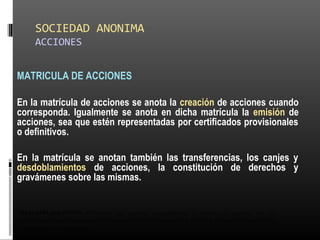 SOCIEDAD ANONIMA
ACCIONES
MATRICULA DE ACCIONES
En la matrícula de acciones se anota la creación de acciones cuando
corresponda. Igualmente se anota en dicha matrícula la emisión de
acciones, sea que estén representadas por certificados provisionales
o definitivos.
En la matrícula se anotan también las transferencias, los canjes y
desdoblamientos de acciones, la constitución de derechos y
gravámenes sobre las mismas.
DESDOBLAMIENTO: Operación que consiste en multiplicar el número de acciones por un
determinado factor, reduciendo el valor nominal de las mismas, con la finalidad de hacer más accesible su
adquisición a los compradores.
 
