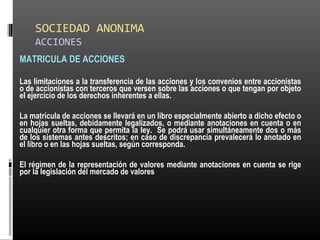 SOCIEDAD ANONIMA
ACCIONES
MATRICULA DE ACCIONES
Las limitaciones a la transferencia de las acciones y los convenios entre accionistas
o de accionistas con terceros que versen sobre las acciones o que tengan por objeto
el ejercicio de los derechos inherentes a ellas.
La matrícula de acciones se llevará en un libro especialmente abierto a dicho efecto o
en hojas sueltas, debidamente legalizados, o mediante anotaciones en cuenta o en
cualquier otra forma que permita la ley. Se podrá usar simultáneamente dos o más
de los sistemas antes descritos; en caso de discrepancia prevalecerá lo anotado en
el libro o en las hojas sueltas, según corresponda.
El régimen de la representación de valores mediante anotaciones en cuenta se rige
por la legislación del mercado de valores
 
