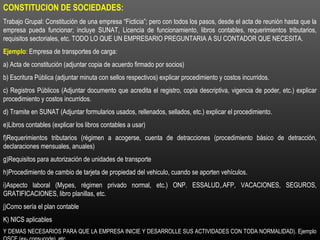 CONSTITUCION DE SOCIEDADES:
Trabajo Grupal: Constitución de una empresa “Ficticia”; pero con todos los pasos, desde el acta de reunión hasta que la
empresa pueda funcionar; incluye SUNAT, Licencia de funcionamiento, libros contables, requerimientos tributarios,
requisitos sectoriales, etc. TODO LO QUE UN EMPRESARIO PREGUNTARIA A SU CONTADOR QUE NECESITA.
Ejemplo: Empresa de transportes de carga:
a) Acta de constitución (adjuntar copia de acuerdo firmado por socios)
b) Escritura Pública (adjuntar minuta con sellos respectivos) explicar procedimiento y costos incurridos.
c) Registros Públicos (Adjuntar documento que acredita el registro, copia descriptiva, vigencia de poder, etc.) explicar
procedimiento y costos incurridos.
d) Tramite en SUNAT (Adjuntar formularios usados, rellenados, sellados, etc.) explicar el procedimiento.
e)Libros contables (explicar los libros contables a usar)
f)Requerimientos tributarios (régimen a acogerse, cuenta de detracciones (procedimiento básico de detracción,
declaraciones mensuales, anuales)
g)Requisitos para autorización de unidades de transporte
h)Procedimiento de cambio de tarjeta de propiedad del vehiculo, cuando se aporten vehículos.
i)Aspecto laboral (Mypes, régimen privado normal, etc.) ONP. ESSALUD,.AFP, VACACIONES, SEGUROS,
GRATIFICACIONES, libro planillas, etc.
j)Como sería el plan contable
K) NICS aplicables
Y DEMAS NECESARIOS PARA QUE LA EMPRESA INICIE Y DESARROLLE SUS ACTIVIDADES CON TODA NORMALIDAD). Ejemplo
 