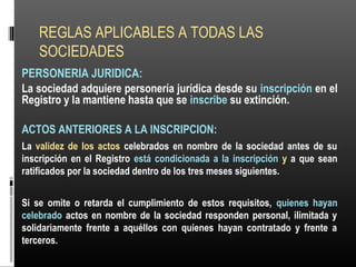 REGLAS APLICABLES A TODAS LAS
SOCIEDADES
PERSONERIA JURIDICA:
La sociedad adquiere personería jurídica desde su inscripción en el
Registro y la mantiene hasta que se inscribe su extinción.
ACTOS ANTERIORES A LA INSCRIPCION:
La validez de los actos celebrados en nombre de la sociedad antes de su
inscripción en el Registro está condicionada a la inscripción y a que sean
ratificados por la sociedad dentro de los tres meses siguientes.
Si se omite o retarda el cumplimiento de estos requisitos, quienes hayan
celebrado actos en nombre de la sociedad responden personal, ilimitada y
solidariamente frente a aquéllos con quienes hayan contratado y frente a
terceros.
 