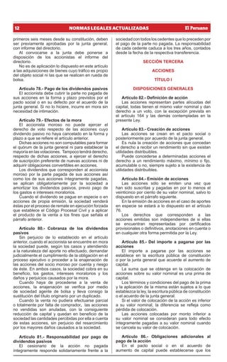 12 NORMAS LEGALES ACTUALIZADAS
primeros seis meses desde su constitución, deben
ser previamente aprobadas por la junta general,
con informe del directorio.
Al convocarse a la junta debe ponerse a
disposición de los accionistas el informe del
directorio.
No es de aplicación lo dispuesto en este artículo
a las adquisiciones de bienes cuyo tráfico es propio
del objeto social ni las que se realicen en rueda de
bolsa.
Artículo 78.- Pago de los dividendos pasivos
El accionista debe cubrir la parte no pagada de
sus acciones en la forma y plazo previstos por el
pacto social o en su defecto por el acuerdo de la
junta general. Si no lo hiciere, incurre en mora sin
necesidad de intimación.
Artículo 79.- Efectos de la mora
El accionista moroso no puede ejercer el
derecho de voto respecto de las acciones cuyo
dividendo pasivo no haya cancelado en la forma y
plazo a que se refiere el artículo anterior.
Dichas acciones no son computables para formar
el quórum de la junta general ni para establecer la
mayoría en las votaciones. Tampoco tendrá derecho,
respecto de dichas acciones, a ejercer el derecho
de suscripción preferente de nuevas acciones ni de
adquirir obligaciones convertibles en acciones.
Los dividendos que corresponden al accionista
moroso por la parte pagada de sus acciones así
como los de sus acciones íntegramente pagadas,
se aplican obligatoriamente por la sociedad a
amortizar los dividendos pasivos, previo pago de
los gastos e intereses moratorios.
Cuando el dividendo se pague en especie o en
acciones de propia emisión, la sociedad venderá
éstas por el proceso de remate en ejecución forzada
que establece el Código Procesal Civil y a aplicar
el producto de la venta a los fines que señala el
párrafo anterior.
Artículo 80.- Cobranza de los dividendos
pasivos
Sin perjuicio de lo establecido en el artículo
anterior, cuando el accionista se encuentre en mora
la sociedad puede, según los casos y atendiendo
a la naturaleza del aporte no efectuado, demandar
judicialmente el cumplimiento de la obligación en el
proceso ejecutivo o proceder a la enajenación de
las acciones del socio moroso por cuenta y riesgo
de éste. En ambos casos, la sociedad cobra en su
beneficio, los gastos, intereses moratorios y los
daños y perjuicios causados por la mora.
Cuando haya de procederse a la venta de
acciones, la enajenación se verifica por medio
de sociedad agente de bolsa y lleva consigo la
sustitución del título originario por un duplicado.
Cuando la venta no pudiera efectuarse parcial
o totalmente por falta de comprador, las acciones
no vendidas son anuladas, con la consiguiente
reducción de capital y quedan en beneficio de la
sociedad las cantidades percibidas por ella a cuenta
de estas acciones, sin perjuicio del resarcimiento
por los mayores daños causados a la sociedad.
Artículo 81.- Responsabilidad por pago de
dividendos pasivos
El cesionario de la acción no pagada
íntegramente responde solidariamente frente a la
sociedad con todos los cedentes que lo preceden por
el pago de la parte no pagada. La responsabilidad
de cada cedente caduca a los tres años, contados
desde la fecha de la respectiva transferencia.
SECCIÓN TERCERA
ACCIONES
TÍTULO I
DISPOSICIONES GENERALES
Artículo 82.- Definición de acción
Las acciones representan partes alícuotas del
capital, todas tienen el mismo valor nominal y dan
derecho a un voto, con la excepción prevista en
el artículo 164 y las demás contempladas en la
presente Ley.
Artículo 83.- Creación de acciones
Las acciones se crean en el pacto social o
posteriormente por acuerdo de la junta general.
Es nula la creación de acciones que concedan
el derecho a recibir un rendimiento sin que existan
utilidades distribuibles.
Puede concederse a determinadas acciones el
derecho a un rendimiento máximo, mínimo o fijo,
acumulable o no, siempre sujeto a la existencia de
utilidades distribuibles.
Artículo 84.- Emisión de acciones
Las acciones sólo se emiten una vez que
han sido suscritas y pagadas en por lo menos el
veinticinco por ciento de su valor nominal, salvo lo
dispuesto en el párrafo siguiente.
En la emisión de acciones en el caso de aportes
en especie se estará a lo dispuesto en el artículo
76.
Los derechos que corresponden a las
acciones emitidas son independientes de si ellas
se encuentran representadas por certificados
provisionales o definitivos, anotaciones en cuenta o
en cualquier otra forma permitida por la Ley.
Artículo 85.- Del importe a pagarse por las
acciones
El importe a pagarse por las acciones se
establece en la escritura pública de constitución
o por la junta general que acuerde el aumento de
capital.
La suma que se obtenga en la colocación de
acciones sobre su valor nominal es una prima de
capital.
Los términos y condiciones del pago de la prima
y la aplicación de la misma están sujetos a lo que
establezca la ley, la escritura pública de constitución
o el acuerdo de la junta general.
Si el valor de colocación de la acción es inferior
a su valor nominal, la diferencia se refleja como
pérdida de colocación.
Las acciones colocadas por monto inferior a
su valor nominal se consideran para todo efecto
íntegramente pagadas a su valor nominal cuando
se cancela su valor de colocación.
Artículo 86.- Obligaciones adicionales al
pago de la acción
En el pacto social o en el acuerdo de
aumento de capital puede establecerse que los
 