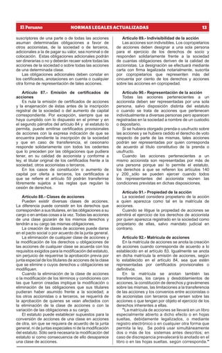 13
NORMAS LEGALES ACTUALIZADAS
suscriptores de una parte o de todas las acciones
asuman determinadas obligaciones a favor de
otros accionistas, de la sociedad o de terceros,
adicionales a la de pagar su valor, sea nominal o de
colocación. Estas obligaciones adicionales podrán
ser dinerarias o no y deberán recaer sobre todas las
acciones de la sociedad o sobre todas las acciones
de una determinada clase.
Las obligaciones adicionales deben constar en
los certificados, anotaciones en cuenta o cualquier
otra forma de representación de tales acciones.
Artículo 87.- Emisión de certificados de
acciones
Es nula la emisión de certificados de acciones
y la enajenación de éstas antes de la inscripción
registral de la sociedad o del aumento de capital
correspondiente. Por excepción, siempre que se
haya cumplido con lo dispuesto en el primer y en
el segundo párrafos del artículo 84 y el estatuto lo
permita, puede emitirse certificados provisionales
de acciones con la expresa indicación de que se
encuentra pendiente la inscripción de la sociedad
y que en caso de transferencia, el cesionario
responde solidariamente con todos los cedentes
que lo preceden por las obligaciones que pudiera
tener, en su calidad de accionista y conforme a
ley, el titular original de los certificados frente a la
sociedad, otros accionistas o terceros.
En los casos de constitución o aumento de
capital por oferta a terceros, los certificados a
que se refiere el artículo 59 podrán transferirse
libremente sujetos a las reglas que regulan la
cesión de derechos.
Artículo 88.- Clases de acciones
Pueden existir diversas clases de acciones.
La diferencia puede consistir en los derechos que
corresponden a sus titulares, en las obligaciones a su
cargo o en ambas cosas a la vez. Todas las acciones
de una clase gozarán de los mismos derechos y
tendrán a su cargo las mismas obligaciones.
La creación de clases de acciones puede darse
en el pacto social o por acuerdo de la junta general.
La eliminación de cualquier clase de acciones y
la modificación de los derechos u obligaciones de
las acciones de cualquier clase se acuerda con los
requisitos exigidos para la modificación del estatuto,
sin perjuicio de requerirse la aprobación previa por
junta especial de los titulares de acciones de la clase
que se elimine o cuyos derechos u obligaciones se
modifiquen.
Cuando la eliminación de la clase de acciones
o la modificación de los términos y condiciones con
las que fueron creadas implique la modificación o
eliminación de las obligaciones que sus titulares
pudieran haber asumido frente a la sociedad, a
los otros accionistas o a terceros, se requerirá de
la aprobación de quienes se vean afectados con
la eliminación de la clase de acciones o con la
variación de las obligaciones a su cargo.
El estatuto puede establecer supuestos para la
conversión de acciones de una clase en acciones
de otra, sin que se requiera de acuerdo de la junta
general, ni de juntas especiales ni de la modificación
del estatuto. Sólo será necesaria la modificación del
estatuto si como consecuencia de ello desaparece
una clase de acciones.
Artículo 89.- Indivisibilidad de la acción
Las acciones son indivisibles. Los copropietarios
de acciones deben designar a una sola persona
para el ejercicio de los derechos de socio y
responden solidariamente frente a la sociedad
de cuantas obligaciones deriven de la calidad de
accionistas. La designación se efectuará mediante
carta con firma legalizada notarialmente, suscrita
por copropietarios que representen más del
cincuenta por ciento de los derechos y acciones
sobre las acciones en copropiedad.
Artículo 90.- Representación de la acción
Todas las acciones pertenecientes a un
accionista deben ser representadas por una sola
persona, salvo disposición distinta del estatuto
o cuando se trata de acciones que pertenecen
individualmente a diversas personas pero aparecen
registradas en la sociedad a nombre de un custodio
o depositario.
Si se hubiera otorgado prenda o usufructo sobre
las acciones y se hubiera cedido el derecho de voto
respecto de parte de las mismas, tales acciones
podrán ser representadas por quien corresponda
de acuerdo al título constitutivo de la prenda o
usufructo.
Cuando las acciones pertenecientes a un
mismo accionista son representadas por más de
una persona porque así lo permite el estatuto,
los derechos a que se refieren los artículos 140
y 200 sólo se pueden ejercer cuando todos
los representantes del accionista reúnen las
condiciones previstas en dichas disposiciones.
Artículo 91.- Propiedad de la acción
La sociedad considera propietario de la acción
a quien aparezca como tal en la matrícula de
acciones.
Cuando se litigue la propiedad de acciones se
admitirá el ejercicio de los derechos de accionista
por quien aparezca registrado en la sociedad como
propietario de ellas, salvo mandato judicial en
contrario.
Artículo 92.- Matrícula de acciones
En la matrícula de acciones se anota la creación
de acciones cuando corresponda de acuerdo a lo
establecido en el artículo 83. Igualmente se anota
en dicha matrícula la emisión de acciones, según
lo establecido en el artículo 84, sea que estén
representadas por certificados provisionales o
definitivos.
En la matrícula se anotan también las
transferencias, los canjes y desdoblamientos de
acciones, la constitución de derechos y gravámenes
sobre las mismas, las limitaciones a la transferencia
de las acciones y los convenios entre accionistas o
de accionistas con terceros que versen sobre las
acciones o que tengan por objeto el ejercicio de los
derechos inherentes a ellas.
"La matrícula de acciones se llevará en un libro
especialmente abierto a dicho efecto o en hojas
sueltas, debidamente legalizados, o mediante
registro electrónico o en cualquier otra forma que
permita la ley. Se podrá usar simultáneamente
dos o más de los sistemas antes descritos; en
caso de discrepancia prevalecerá lo anotado en el
libro o en las hojas sueltas, según corresponda."
 