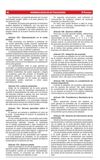18 NORMAS LEGALES ACTUALIZADAS
Los directores y el gerente general que no sean
accionistas pueden asistir a la junta general con
voz pero sin voto.
El estatuto, la propia junta general o el directorio
pueden disponer la asistencia, con voz pero sin
voto, de funcionarios, profesionales y técnicos al
servicio de la sociedad o de otras personas que
tengan interés en la buena marcha de los asuntos
sociales.
Artículo 122.- Representación en la Junta
General
Todo accionista con derecho a participar en
las juntas generales puede hacerse representar
por otra persona. El estatuto puede limitar esta
facultad, reservando la representación a favor de
otro accionista, o de un director o gerente.
La representación debe constar por escrito y con
carácter especial para cada junta general, salvo que
se trate de poderes otorgados por escritura pública.
Los poderes deben ser registrados ante la
sociedad con una anticipación no menor de
veinticuatro horas a la hora fijada para la celebración
de la junta general.
La representación ante la junta general es
revocable. La asistencia personal del representado
a la junta general producirá la revocación del poder
conferido tratándose del poder especial y dejará
en suspenso, para esa ocasión, el otorgado por
escritura pública. Lo dispuesto en este párrafo
no será de aplicación en los casos de poderes
irrevocables, pactos expresos u otros casos
permitidos por la ley.
Artículo 123.- Lista de asistentes
Antes de la instalación de la junta general,
se formula la lista de asistentes expresando el
carácter o representación de cada uno y el número
de acciones propias o ajenas con que concurre,
agrupándolas por clases si las hubiere.
Al final de la lista se determina el número de
acciones representadas y su porcentaje respecto
del total de las mismas con indicación del porcentaje
de cada una de sus clases, si las hubiere.
Artículo 124.- Normas generales sobre el
quórum
El quórum se computa y establece al inicio de
la junta. Comprobado el quórum el presidente la
declara instalada.
En las juntas generales convocadas para tratar
asuntos que, conforme a ley o al estatuto, requieren
concurrencias distintas, cuando un accionista
así lo señale expresamente y deje constancia al
momento de formularse la lista de asistentes, sus
acciones no serán computadas para establecer el
quórum requerido para tratar alguno o algunos de
los asuntos a que se refiere el artículo 126.
Las acciones de los accionistas que ingresan
a la junta después de instalada, no se computan
para establecer el quórum pero respecto de ellas se
puede ejercer el derecho de voto.
Artículo 125.- Quórum simple
Salvo lo previsto en el artículo siguiente, la junta
general queda válidamente constituida en primera
convocatoria cuando se encuentre representado,
cuando menos, el cincuenta por ciento de las
acciones suscritas con derecho a voto.
En segunda convocatoria, será suficiente la
concurrencia de cualquier número de acciones
suscritas con derecho a voto.
En todo caso podrá llevarse a cabo la Junta,
aun cuando las acciones representadas en ella
pertenezcan a un solo titular.
Artículo 126.- Quórum calificado
Para que la junta general adopte válidamente
acuerdos relacionados con los asuntos
mencionados en los incisos 2, 3, 4, 5 y 7 del
artículo 115, es necesaria en primera convocatoria,
cuando menos, la concurrencia de dos tercios de
las acciones suscritas con derecho a voto.
En segunda convocatoria basta la concurrencia
de al menos tres quintas partes de las acciones
suscritas con derecho a voto.
Artículo 127.- Adopción de acuerdos
Los acuerdos se adoptan con el voto favorable
de la mayoría absoluta de las acciones suscritas
con derecho a voto representadas en la Junta.
Cuando se trata de los asuntos mencionados en el
artículo precedente, se requiere que el acuerdo se
adopte por un número de acciones que represente,
cuando menos, la mayoría absoluta de las acciones
suscritas con derecho a voto.
El estatuto puede establecer quórum y mayorías
superiores a los señalados en este artículo y en los
artículos 125 y 126, pero nunca inferiores.
Artículo 128.- Acuerdos en cumplimiento de
normas imperativas
Cuando la adopción de acuerdos relacionados
con los asuntos del artículo 126, debe hacerse
en cumplimiento de disposición legal imperativa,
no se requiere el quórum ni la mayoría calificada
mencionados en los artículos precedentes.
Artículo 129.- Presidencia y Secretaría de la
Junta
Salvo disposición diversa del estatuto, la
junta general es presidida por el presidente del
directorio. El gerente general de la sociedad actúa
como secretario. En ausencia o impedimento de
éstos, desempeñan tales funciones aquéllos de los
concurrentes que la propia junta designe.
Artículo 130.- Derecho de información de los
accionistas
Desde el día de la publicación de la convocatoria,
los documentos, mociones y proyectos relacionados
con el objeto de la junta general deben estar a
disposición de los accionistas en las oficinas de la
sociedad o en el lugar de celebración de la junta
general, durante el horario de oficina de la sociedad.
Los accionistas pueden solicitar con anterioridad
a la junta general o durante el curso de la
misma los informes o aclaraciones que estimen
necesarios acerca de los asuntos comprendidos
en la convocatoria. El directorio está obligado a
proporcionárselos, salvo en los casos en que juzgue
que la difusión de los datos solicitados perjudique el
interés social. Esta excepción no procede cuando
la solicitud sea formulada por accionistas presentes
en la junta que representen al menos el veinticinco
por ciento de las acciones suscritas con derecho a
voto.
 