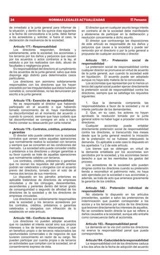 24 NORMAS LEGALES ACTUALIZADAS
de inmediato a la junta general para informar de
la situación; y dentro de los quince días siguientes
a la fecha de convocatoria a la junta, debe llamar
a los acreedores y, solicitar, si fuera el caso, la
declaración de insolvencia de la sociedad.
Artículo 177.- Responsabilidad
Los directores responden, ilimitada y
solidariamente, ante la sociedad, los accionistas y
los terceros por los daños y perjuicios que causen
por los acuerdos o actos contrarios a la ley, al
estatuto o por los realizados con dolo, abuso de
facultades o negligencia grave.
Es responsabilidad del directorio el cumplimiento
de los acuerdos de la junta general, salvo que ésta
disponga algo distinto para determinados casos
particulares.
Los directores son asimismo solidariamente
responsables con los directores que los hayan
precedido por las irregularidades que éstos hubieran
cometido si, conociéndolas, no las denunciaren por
escrito a la junta general.
Artículo 178.- Exención de responsabilidad
No es responsable el director que habiendo
participado en el acuerdo o que habiendo
tomado conocimiento de él, haya manifestado
su disconformidad en el momento del acuerdo o
cuando lo conoció, siempre que haya cuidado que
tal disconformidad se consigne en acta o haya
hecho constar su desacuerdo por carta notarial.
Artículo 179.- Contratos, créditos, préstamos
o garantías
El director sólo puede celebrar con la sociedad
contratos que versen sobre aquellas operaciones
que normalmente realice la sociedad con terceros
y siempre que se concerten en las condiciones del
mercado. La sociedad sólo puede conceder crédito
o préstamos a los directores u otorgar garantías a
su favor cuando se trate de aquellas operaciones
que normalmente celebre con terceros.
Los contratos, créditos, préstamos o garantías
que no reúnan los requisitos del párrafo anterior
podrán ser celebrados u otorgados con el acuerdo
previo del directorio, tomado con el voto de al
menos dos tercios de sus miembros.
Lo dispuesto en los párrafos anteriores es
aplicable tratándose de directores de empresas
vinculadas y de los cónyuges, descendientes,
ascendientes y parientes dentro del tercer grado
de consanguinidad o segundo de afinidad de los
directores de la sociedad y de los directores de
empresas vinculadas.
Los directores son solidariamente responsables
ante la sociedad y los terceros acreedores por
los contratos, créditos, préstamos o garantías
celebrados u otorgados con infracción de lo
establecido en este artículo.
Artículo 180.- Conflicto de intereses
Los directores no pueden adoptar acuerdos
que no cautelen el interés social sino sus propios
intereses o los de terceros relacionados, ni usar
en beneficio propio o de terceros relacionados las
oportunidades comerciales o de negocios de que
tuvieren conocimiento en razón de su cargo. No
pueden participar por cuenta propia o de terceros
en actividades que compitan con la sociedad, sin el
consentimiento expreso de ésta.
El director que en cualquier asunto tenga interés
en contrario al de la sociedad debe manifestarlo
y abstenerse de participar en la deliberación y
resolución concerniente a dicho asunto.
El director que contravenga las disposiciones
de este artículo es responsable de los daños y
perjuicios que cause a la sociedad y puede ser
removido por el directorio o por la junta general a
propuesta de cualquier accionista o director.
Artículo 181.- Pretensión social de
responsabilidad
La pretensión social de responsabilidad contra
cualquier director se promueve en virtud de acuerdo
de la junta general, aun cuando la sociedad esté
en liquidación. El acuerdo puede ser adoptado
aunque no haya sido materia de la convocatoria.
Los accionistas que representan por lo menos un
tercio del capital social pueden ejercer directamente
la pretensión social de responsabilidad contra los
directores, siempre que se satisfaga los requisitos
siguientes:
1. Que la demanda comprenda las
responsabilidades a favor de la sociedad y no el
interés particular de los demandantes;
2. Que, en su caso, los actores no hayan
aprobado la resolución tomada por la junta
general sobre no haber lugar a proceder contra los
directores.
Cualquier accionista puede entablar
directamente pretensión social de responsabilidad
contra los directores, si transcurrido tres meses
desde que la junta general resolvió la iniciación
de la pretensión no se hubiese interpuesto la
demanda. Es aplicable a este caso lo dispuesto en
los apartados 1 y 2 de este artículo.
Los bienes que se obtengan en virtud de
la demanda entablada por los accionistas son
percibidos por la sociedad, y los accionistas tienen
derecho a que se les reembolse los gastos del
proceso.
Los acreedores de la sociedad sólo pueden
dirigirse contra los directores cuando su pretensión
tienda a reconstituir el patrimonio neto, no haya
sido ejercitada por la sociedad o sus accionistas y,
además, se trate de acto que amenace gravemente
la garantía de los créditos.
Artículo 182.- Pretensión individual de
responsabilidad
No obstante lo dispuesto en los artículos
precedentes, quedan a salvo las pretensiones de
indemnización que puedan corresponder a los
socios y a los terceros por actos de los directores
que lesionen directamente los intereses de aquellos.
No se considera lesión directa la que se refiere a
daños causados a la sociedad, aunque ello entrañe
como consecuencia daño al accionista.
Artículo 183.- Responsabilidad penal
La demanda en la vía civil contra los directores
no enerva la responsabilidad penal que pueda
corresponderles.
Artículo184.-Caducidaddelaresponsabilidad
La responsabilidad civil de los directores caduca
a los dos años de la fecha de adopción del acuerdo
 