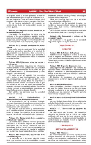 55
NORMAS LEGALES ACTUALIZADAS
en el pacto social o en acto posterior, en todo lo
que sea necesario para cumplir el objeto social o,
en caso de liquidación de la sociedad irregular, para
cumplir con las obligaciones contraídas con terceros.
Si no hubiera estipulación al respecto se
considera que todos los socios deben aportar en
partes iguales.
Artículo 426.- Regularización o disolución de
la sociedad irregular
Los socios, los acreedores de éstos o de la
sociedad o los administradores pueden solicitar
alternativamente la regularización o la disolución de
la sociedad, conforme al procedimiento establecido
en el artículo 119 o en el artículo 409, según el caso.
Artículo 427.- Derecho de separación de los
socios
Los socios podrán separarse de la sociedad
si la junta general no accediera a la solicitud de
regularización o de disolución. Los socios no se
liberan de las responsabilidades que, conforme a
esta Sección, les corresponden hasta el momento
de su separación.
Artículo 428.- Relaciones entre los socios y
con terceros
En las sociedades irregulares las relaciones
internas entre los socios y entre éstos y la sociedad
se rigen por lo establecido en el pacto del que
se hubieran derivado y, supletoriamente, por las
disposiciones de esta ley.
El pacto social, el estatuto, los convenios
entre socios y sus modificaciones, así como
las consecuencias que de ellos se deriven, son
válidos entre los socios. Ellos no perjudican a
terceros quienes pueden utilizarlos en todo lo que
los favorezca, sin que les pueda ser opuesto el
acuerdo o contrato o sus modificaciones que tienda
a limitar o excluir la responsabilidad establecida en
los artículos anteriores de esta Sección.
Son válidos los contratos que la sociedad
celebre con terceros.
Artículo 429.- Administración y
representación de la sociedad irregular
La administración de la sociedad irregular
correspondeasusadministradoresyrepresentantes
designados en el pacto social o en el estatuto o en
los acuerdos entre los socios.
Se presume que los socios y administradores
de la sociedad irregular, actuando individualmente,
están facultados para realizar actos de carácter
urgente y a solicitar medidas judiciales cautelares.
Artículo 430.- Concurrencia de los acreedores
particulares y sociales
De acuerdo con la forma de sociedad que pueda
atribuirse a la sociedad irregular, los acreedores
particulares de los socios concurrirán con los
acreedores de la sociedad irregular para el cobro
de sus créditos, teniendo en cuenta la prelación
que conforme a ley corresponda a dichos créditos.
Artículo 431.- Disolución y liquidación de la
sociedad irregular
La disolución de la sociedad irregular puede
tener lugar sin observancia de formalidades y puede
acreditarse, entre los socios y frente a terceros por
cualquier medio de prueba.
Debe inscribirse la disolución de la sociedad
irregular inscrita en el Registro.
La disolución de la sociedad irregular no
impide que sus acreedores ejerzan las acciones
contra ella, sus socios, administradores o
representantes.
La liquidación de la sociedad irregular se sujeta
a lo establecido en el pacto social y en esta ley.
Artículo 432.- Insolvencia y quiebra de la
sociedad irregular
La insolvencia o la quiebra de la sociedad
irregular se sujeta a la ley de la materia.
SECCIÓN SEXTA
REGISTRO
Artículo 433.- Definición de Registro
Toda mención al Registro en el texto de esta ley
alude al Registro de Personas Jurídicas, en sus
Libros de Sociedades Mercantiles y de Sociedades
Civiles, según corresponda a la respectiva sociedad
a que se alude.
Artículo 434.- Depósito de documentos
Los programas de fundación o de aumento de
capital por oferta a terceros que se depositen con el
Registro, dan lugar a la apertura preventiva de una
partida, la que se convierte en definitiva cuando se
constituya la sociedad.
El depósito de prospectos de emisión de
obligaciones se anotan en la partida de la sociedad
emisora.
Artículo 435.- Publicaciones
Las publicaciones y demás documentos exigidos
por esta ley deben insertarse en las escrituras
públicas o adjuntarse a las copias certificadas o
solicitudes que se presenten al Registro para la
inscripción del respectivo acto.
Artículo 436.- Disolución por vencimiento del
plazo
Vencido el plazo determinado de duración de la
sociedad, la disolución opera de pleno derecho y se
inscribe a solicitud de cualquier interesado.
Artículo 437.- Revocación de acuerdo de
disolución
La revocación del acuerdo de disolución
voluntaria se inscribe por el mérito de copia
certificada del acta de la junta general donde
conste el acuerdo y la declaración del liquidador o
liquidadores de que no se ha iniciado el reparto del
haber social entre los socios.
LIBRO QUINTO
CONTRATOS ASOCIATIVOS
Artículo 438.- Alcances
Se considera contrato asociativo aquel que crea
y regula relaciones de participación e integración
en negocios o empresas determinadas, en interés
común de los intervinientes. El contrato asociativo
 