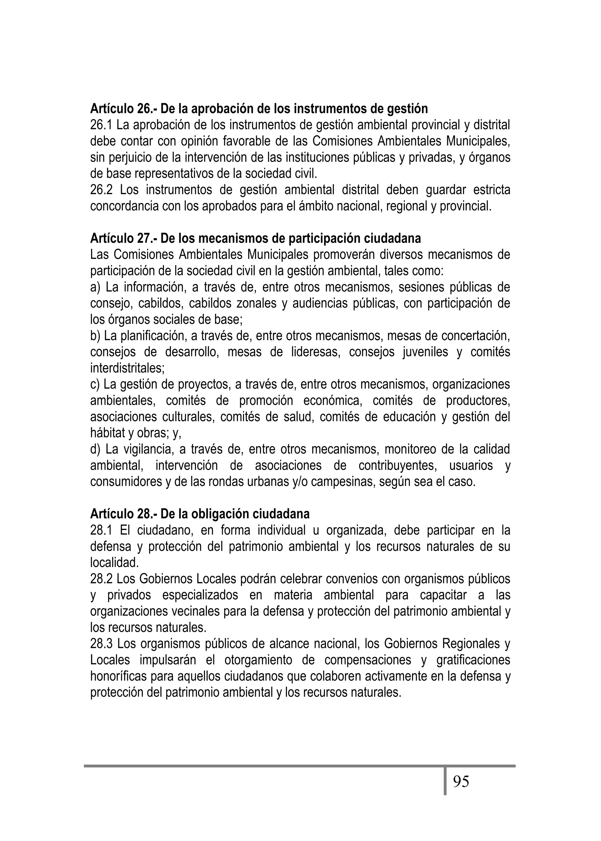 95
Artículo 26.- De la aprobación de los instrumentos de gestión
26.1 La aprobación de los instrumentos de gestión ambiental provincial y distrital
debe contar con opinión favorable de las Comisiones Ambientales Municipales,
sin perjuicio de la intervención de las instituciones públicas y privadas, y órganos
de base representativos de la sociedad civil.
26.2 Los instrumentos de gestión ambiental distrital deben guardar estricta
concordancia con los aprobados para el ámbito nacional, regional y provincial.
Artículo 27.- De los mecanismos de participación ciudadana
Las Comisiones Ambientales Municipales promoverán diversos mecanismos de
participación de la sociedad civil en la gestión ambiental, tales como:
a) La información, a través de, entre otros mecanismos, sesiones públicas de
consejo, cabildos, cabildos zonales y audiencias públicas, con participación de
los órganos sociales de base;
b) La planificación, a través de, entre otros mecanismos, mesas de concertación,
consejos de desarrollo, mesas de lideresas, consejos juveniles y comités
interdistritales;
c) La gestión de proyectos, a través de, entre otros mecanismos, organizaciones
ambientales, comités de promoción económica, comités de productores,
asociaciones culturales, comités de salud, comités de educación y gestión del
hábitat y obras; y,
d) La vigilancia, a través de, entre otros mecanismos, monitoreo de la calidad
ambiental, intervención de asociaciones de contribuyentes, usuarios y
consumidores y de las rondas urbanas y/o campesinas, según sea el caso.
Artículo 28.- De la obligación ciudadana
28.1 El ciudadano, en forma individual u organizada, debe participar en la
defensa y protección del patrimonio ambiental y los recursos naturales de su
localidad.
28.2 Los Gobiernos Locales podrán celebrar convenios con organismos públicos
y privados especializados en materia ambiental para capacitar a las
organizaciones vecinales para la defensa y protección del patrimonio ambiental y
los recursos naturales.
28.3 Los organismos públicos de alcance nacional, los Gobiernos Regionales y
Locales impulsarán el otorgamiento de compensaciones y gratificaciones
honoríficas para aquellos ciudadanos que colaboren activamente en la defensa y
protección del patrimonio ambiental y los recursos naturales.
 