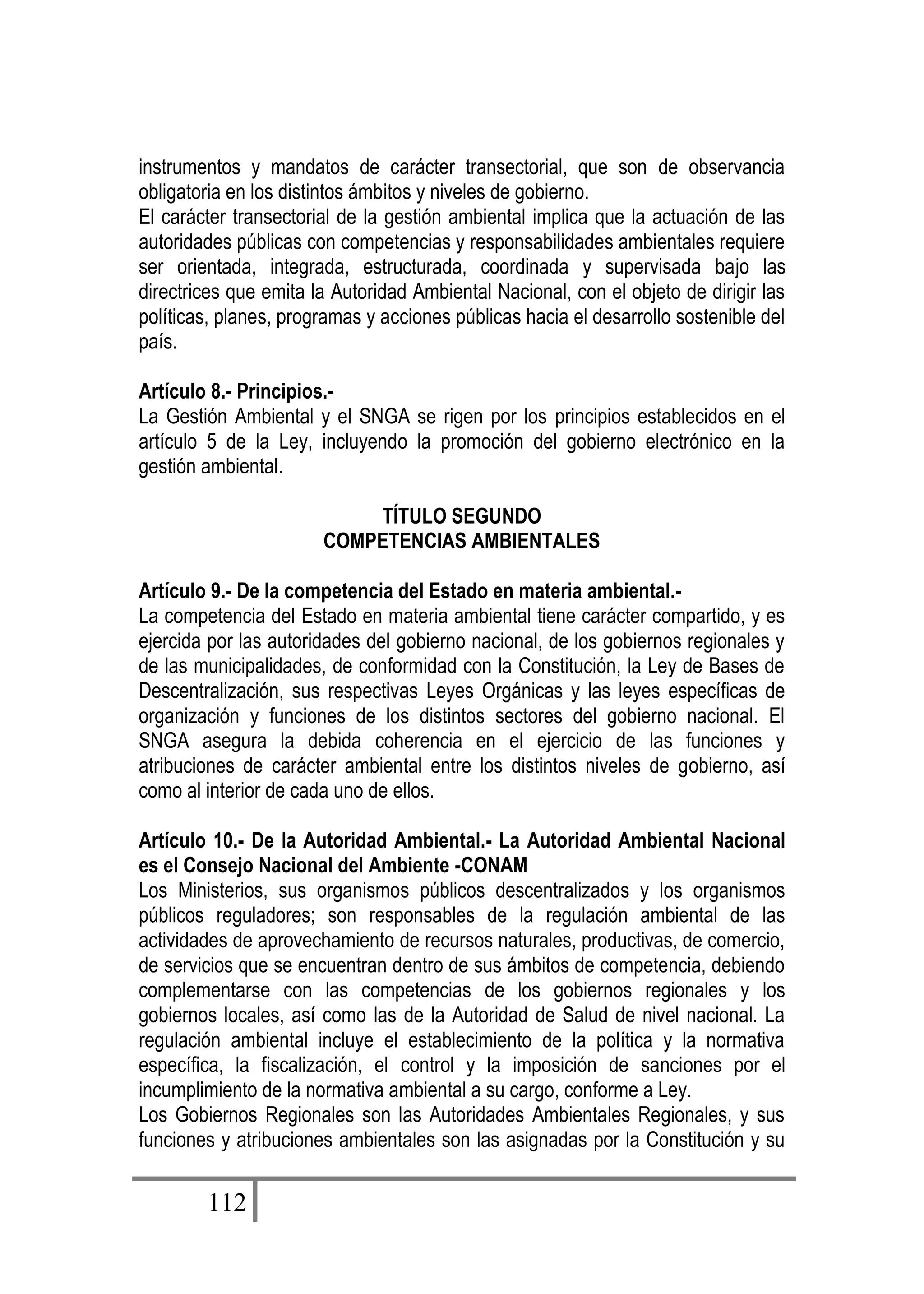 112
instrumentos y mandatos de carácter transectorial, que son de observancia
obligatoria en los distintos ámbitos y niveles de gobierno.
El carácter transectorial de la gestión ambiental implica que la actuación de las
autoridades públicas con competencias y responsabilidades ambientales requiere
ser orientada, integrada, estructurada, coordinada y supervisada bajo las
directrices que emita la Autoridad Ambiental Nacional, con el objeto de dirigir las
políticas, planes, programas y acciones públicas hacia el desarrollo sostenible del
país.
Artículo 8.- Principios.-
La Gestión Ambiental y el SNGA se rigen por los principios establecidos en el
artículo 5 de la Ley, incluyendo la promoción del gobierno electrónico en la
gestión ambiental.
TÍTULO SEGUNDO
COMPETENCIAS AMBIENTALES
Artículo 9.- De la competencia del Estado en materia ambiental.-
La competencia del Estado en materia ambiental tiene carácter compartido, y es
ejercida por las autoridades del gobierno nacional, de los gobiernos regionales y
de las municipalidades, de conformidad con la Constitución, la Ley de Bases de
Descentralización, sus respectivas Leyes Orgánicas y las leyes específicas de
organización y funciones de los distintos sectores del gobierno nacional. El
SNGA asegura la debida coherencia en el ejercicio de las funciones y
atribuciones de carácter ambiental entre los distintos niveles de gobierno, así
como al interior de cada uno de ellos.
Artículo 10.- De la Autoridad Ambiental.- La Autoridad Ambiental Nacional
es el Consejo Nacional del Ambiente -CONAM
Los Ministerios, sus organismos públicos descentralizados y los organismos
públicos reguladores; son responsables de la regulación ambiental de las
actividades de aprovechamiento de recursos naturales, productivas, de comercio,
de servicios que se encuentran dentro de sus ámbitos de competencia, debiendo
complementarse con las competencias de los gobiernos regionales y los
gobiernos locales, así como las de la Autoridad de Salud de nivel nacional. La
regulación ambiental incluye el establecimiento de la política y la normativa
específica, la fiscalización, el control y la imposición de sanciones por el
incumplimiento de la normativa ambiental a su cargo, conforme a Ley.
Los Gobiernos Regionales son las Autoridades Ambientales Regionales, y sus
funciones y atribuciones ambientales son las asignadas por la Constitución y su
 
