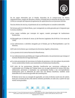 www.sar.gob.hn
Edificio Cuerpo Bajo “A’’, Centro Cívico Gubernamental José Cecilio del Valle, Bulevar Juan Pablo II, Diagonal República de Corea, Teléfono: (504)-2216-5800.
Edificio Gabriel A. Mejía, Colonia Palmira, costado oeste de la Embajada Americana, Teléfonos: (504)-2238-2525, (504)-2221-5594.
Tegucigalpa M.D.C., Honduras.
En los pagos efectuados por el Estado, derivados de la compra-venta de bienes,
indemnizaciones, compra de derechos y títulos, el Estado hará la retención del diez por ciento
(10%) en concepto del impuesto de ganancias de capital descrito en el presente Artículo.
Para los efectos de esta Ley, el patrimonio de un contribuyente se considera indivisible.
No forman parte de la Renta Bruta, y por consiguiente no están gravados por el impuesto que
la misma establece:
a) Las sumas recibidas por concepto de seguro, cuando provengan de instituciones
hondureñas.
b) (Derogado por el Artículo 8, inciso a) del Decreto Legislativo No.18-90 de 3 de marzo de
1990)
c) Las subvenciones o subsidios otorgados por el Estado, por las Municipalidades o por los
Distritos.
d) El valor de los bienes que constituyen las herencias, legados y donaciones.
e) Los premios de la Lotería Nacional de Beneficencia.
f) Las indemnizaciones percibidas por riesgos profesionales y las prestaciones que otorgue el
Instituto Hondureño de Seguridad Social.
g) La renta proveniente de inversiones de fondos de pensiones o de otros planes de previsión
social, cuando dichos fondos sean mantenidos en Instituciones hondureñas.
h) El valor de las prestaciones laborales, bonificación por vacaciones ordinarias de
conformidad con el Código del Trabajo hasta con un pago adicional de treinta (30) días,
jubilaciones, pensiones y montepíos. Las aportaciones hechas a las correspondientes
instituciones para la obtención de estos tres (3) últimos beneficios, también serán
deducibles de la renta bruta gravable del contribuyente.
El décimo tercer mes en concepto de aguinaldo, así como el décimo cuarto mes de salario,
hasta por el monto de diez (10) salarios mínimos promedio, en cada caso, a partir de cuyo
monto serán gravables.
 