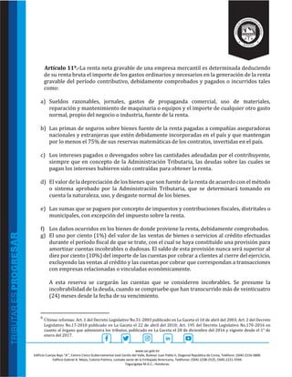 www.sar.gob.hn
Edificio Cuerpo Bajo “A’’, Centro Cívico Gubernamental José Cecilio del Valle, Bulevar Juan Pablo II, Diagonal República de Corea, Teléfono: (504)-2216-5800.
Edificio Gabriel A. Mejía, Colonia Palmira, costado oeste de la Embajada Americana, Teléfonos: (504)-2238-2525, (504)-2221-5594.
Tegucigalpa M.D.C., Honduras.
Artículo 119.-La renta neta gravable de una empresa mercantil es determinada deduciendo
de su renta bruta el importe de los gastos ordinarios y necesarios en la generación de la renta
gravable del período contributivo, debidamente comprobados y pagados o incurridos tales
como:
a) Sueldos razonables, jornales, gastos de propaganda comercial, uso de materiales,
reparación y mantenimiento de maquinaria o equipos y el importe de cualquier otro gasto
normal, propio del negocio o industria, fuente de la renta.
b) Las primas de seguros sobre bienes fuente de la renta pagadas a compañías aseguradoras
nacionales y extranjeras que estén debidamente incorporadas en el país y que mantengan
por lo menos el 75% de sus reservas matemáticas de los contratos, invertidas en el país.
c) Los intereses pagados o devengados sobre las cantidades adeudadas por el contribuyente,
siempre que en concepto de la Administración Tributaria, las deudas sobre las cuales se
pagan los intereses hubieren sido contraídas para obtener la renta.
d) El valor de la depreciación de los bienes que son fuente de la renta de acuerdo con el método
o sistema aprobado por la Administración Tributaria, que se determinará tomando en
cuenta la naturaleza, uso, y desgaste normal de los bienes.
e) Las sumas que se paguen por concepto de impuestos y contribuciones fiscales, distritales o
municipales, con excepción del impuesto sobre la renta.
f) Los daños ocurridos en los bienes de donde proviene la renta, debidamente comprobados.
g) El uno por ciento (1%) del valor de las ventas de bienes o servicios al crédito efectuadas
durante el período fiscal de que se trate, con el cual se haya constituido una provisión para
amortizar cuentas incobrables o dudosas. El saldo de esta provisión nunca será superior al
diez por ciento (10%) del importe de las cuentas por cobrar a clientes al cierre del ejercicio,
excluyendo las ventas al crédito y las cuentas por cobrar que correspondan a transacciones
con empresas relacionadas o vinculadas económicamente.
A esta reserva se cargarán las cuentas que se consideren incobrables. Se presume la
incobrabilidad de la deuda, cuando se compruebe que han transcurrido más de veinticuatro
(24) meses desde la fecha de su vencimiento.
9
Últimas reformas: Art. 1 del Decreto Legislativo No.51-2003 publicado en La Gaceta el 10 de abril del 2003; Art. 2 del Decreto
Legislativo No.17-2010 publicado en La Gaceta el 22 de abril del 2010; Art. 195 del Decreto Legislativo No.170-2016 en
cuanto al órgano que administra los tributos, publicado en La Gaceta el 28 de diciembre del 2016 y vigente desde el 1° de
enero del 2017.
 