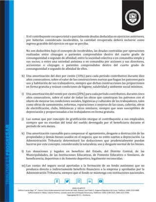 www.sar.gob.hn
Edificio Cuerpo Bajo “A’’, Centro Cívico Gubernamental José Cecilio del Valle, Bulevar Juan Pablo II, Diagonal República de Corea, Teléfono: (504)-2216-5800.
Edificio Gabriel A. Mejía, Colonia Palmira, costado oeste de la Embajada Americana, Teléfonos: (504)-2238-2525, (504)-2221-5594.
Tegucigalpa M.D.C., Honduras.
Si el contribuyente recupera total o parcialmente deudas deducidas en ejercicios anteriores,
por haberlas considerado incobrables, la cantidad recuperada deberá incluirse como
ingreso gravable del ejercicio en que se perciba.
No son deducibles bajo el concepto de incobrables, las deudas contraídas por operaciones
realizadas entre cónyuges o parientes comprendidos dentro del cuarto grado de
consanguinidad o segundo de afinidad; entre la sociedad colectiva o en comandita simple y
sus socios; o entre una sociedad anónima o en comandita por acciones y sus directores,
accionistas o cónyuges o parientes comprendidos dentro del cuarto grado de
consanguinidad o segundo de afinidad de ellos.
h) Una amortización del diez por ciento (10%) para cada período contributivo durante diez
años consecutivos, sobre el valor de las construcciones nuevas que hagan los patronos para
uso y habitación de sus trabajadores, siempre que dichas construcciones las proporcionen
en forma gratuita y reúnan condiciones de higiene, salubridad y ambiente social mínimos.
i) Una amortización del veinte por ciento (20%) para cada período contributivo, durante cinco
años consecutivos, sobre el valor de todas las obras que construyan los patronos con el
objeto de mejorar las condiciones sociales, higiénicas y culturales de los trabajadores, tales
como obras de saneamiento, reformas, reparaciones o mejoras de las casas, cañerías, obras
de electrificación, clubs, bibliotecas y otros similares, siempre que sean susceptibles de
depreciación y proporcionadas a los trabajadores en forma gratuita.
j) Las sumas que por concepto de gratificación otorgue el contribuyente a sus empleados,
siempre que no excedan del total del sueldo devengado por el beneficiario durante el
período de seis meses.
k) Una amortización razonable para compensar el agotamiento, desgaste o destrucción de las
propiedades y demás bienes usados en el negocio, que no estén sujetos a depreciación. La
Administración Tributaria determinará las deducciones que prudencialmente puedan
hacerse por este concepto, considerando la naturaleza, uso y desgaste normal de los bienes.
l) Las donaciones y legados en beneficio del Estado, del Distrito Central, de las
Municipalidades, de las Instituciones Educativas, de Fomento Educativo o Similares, de
beneficiencia, deportivas o de fomento deportivo, legalmente reconocidas.
m) Las cuotas del seguro social aportadas a la formación de un fondo autónomo que no
produzca directa o indirectamente beneficio financiero a la empresa y aprobadas por la
Administración Tributaria, siempre que el fondo se mantenga con instituciones nacionales.
 
