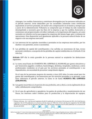 www.sar.gob.hn
Edificio Cuerpo Bajo “A’’, Centro Cívico Gubernamental José Cecilio del Valle, Bulevar Juan Pablo II, Diagonal República de Corea, Teléfono: (504)-2216-5800.
Edificio Gabriel A. Mejía, Colonia Palmira, costado oeste de la Embajada Americana, Teléfonos: (504)-2238-2525, (504)-2221-5594.
Tegucigalpa M.D.C., Honduras.
cónyuges. Los sueldos, honorarios y comisiones devengados por las personas indicadas en
el párrafo anterior, serán deducibles por las sociedades solamente como retribución
equivalente al servicio prestado, sin incluir otra compensación en el mismo y siempre que
a juicio de la Administración Tributaria se compruebe que el trabajo ha sido realmente
desempeñado y necesario para los fines de la empresa y que los sueldos, honorarios y
comisiones son proporcionales a la labor realizada y a la importancia del negocio, así como
normales en relación con los que paguen las empresas del mismo lugar, giro o volumen de
operaciones. Esta disposición será igualmente aplicable a la persona natural titular de un
negocio o de una empresa mercantil.
e) Los intereses de los capitales invertidos o prestados en las empresas mercantiles, por los
dueños o sus parientes, socios o accionistas.
f) Las pérdidas de capital del contribuyente y las sufridas en inversiones de lujo, recreo
personal y similares, a excepción de las pérdidas de capital establecidas en el Artículo 21 de
esta Ley.
Artículo 1311.-De la renta gravable de la persona natural se aceptarán las deducciones
siguientes:
a) La suma anual hasta de CUARENTA MIL LEMPIRAS (L.40,000.00) por gastos educativos y
por honorarios pagados a médicos, bacteriólogos, dentistas, hospitales, medicinas y otros
profesionales residentes en el país por los servicios prestados al contribuyente o sus
dependientes, sin necesidad de presentar comprobante alguno.
En el caso de las personas mayores de sesenta y cinco (65) años, la suma anual para los
gastos del contribuyente y los honorarios por los servicios prestados a su persona, a que
hace referencia el párrafo anterior, la suma es de hasta OCHENTA MIL LEMPIRAS
(L80,000.00).
b) Los gastos incurridos en el ejercicio de una profesión, arte u oficio, o en la explotación de un
taller, debidamente comprobados;
c) En el caso de agricultores y ganaderos, los gastos de producción y mantenimiento de sus
fincas, los intereses sobre créditos para la producción y la depreciación de equipos,
11 Últimas reformas: Art. 1 del Decreto Legislativo No.80-91 publicado en La Gaceta el 26 de junio de 1991; Art. 8 del Decreto
Legislativo No.131-98 publicado en La Gaceta el 20 de mayo de 1998; Art. 8 Art.1 del Decreto Legislativo No.140-2008
publicado en La Gaceta el 06 de diciembre de 2008; Art. 1 del Decreto Legislativo No.59-2020 publicado en La Gaceta el 04
de junio del 2020.
 