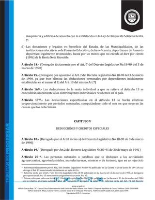 www.sar.gob.hn
Edificio Cuerpo Bajo “A’’, Centro Cívico Gubernamental José Cecilio del Valle, Bulevar Juan Pablo II, Diagonal República de Corea, Teléfono: (504)-2216-5800.
Edificio Gabriel A. Mejía, Colonia Palmira, costado oeste de la Embajada Americana, Teléfonos: (504)-2238-2525, (504)-2221-5594.
Tegucigalpa M.D.C., Honduras.
maquinaria y edificios de acuerdo con lo establecido en la Ley del Impuesto Sobre la Renta,
y;
d) Las donaciones y legados en beneficio del Estado, de las Municipalidades, de las
instituciones educativas o de Fomento Educativo, de beneficencia, deportivas o de fomento
deportivo; legalmente reconocidas, hasta por un monto que no exceda al diez por ciento
(10%) de la Renta Neta Gravable.
Artículo 14.- (Derogado tácitamente por el Art. 7 del Decreto Legislativo No.18-90 del 3 de
marzo de 1990)
Artículo 15.- (Derogado por oposición al Art. 7 del Decreto Legislativo No.18-90 del 3 de marzo
de 1990, ya que éste elimina las deducciones personales por dependientes inicialmente
establecidas en el numeral 3) del Art. 13 del mismo Art.7)
Artículo 1612.- Las deducciones de la renta individual a que se refiere el Artículo 13 se
concederán únicamente a los contribuyentes individuales residentes en el país.
Artículo 1713.- Las deducciones especificadas en el Artículo 13 se harán efectivas
proporcionalmente por periodos mensuales, computándose todo el mes en que ocurran las
causas que los determinan.
CAPITULO V
DEDUCCIONES Y CREDITOS ESPECIALES
Artículo 18.- (Derogado por el Art.8 inciso a) del Decreto Legislativo No.18-90 de 3 de marzo
de 1990)
Artículo 19.- (Derogado por Art.2 del Decreto Legislativo No.80-91 de 30 de mayo de 1991)
Artículo 2014.- Las personas naturales o jurídicas que se dediquen a las actividades
agropecuarias, agro-industriales, manufactureras, mineras y de turismo; que en un ejercicio
12 Reformado tácitamente por el Art.2 del Decreto Legislativo No.80-91 publicado en La Gaceta el 26 de junio de 1991 el cual
deroga el Art. 19 mencionado inicialmente en este Art.16.
13 Reforma tácita por el Art. 7 del Decreto Legislativo No.18-90 publicado en La Gaceta el 12 de marzo de 1990, al derogarse
por oposición el Art. 15 mencionado originalmente en este Art. 17.
14 Útimas reformas: reforma tácita Art. 1 Decreto Legislativo No.216-2004 publicado en La Gaceta el 31 de diciembre del 2004
en lo relativo al órgano administrador del impuesto al agregarse la sigla “DEI”; reforma tácita del Art. 71 del Decreto
 