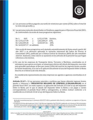 www.sar.gob.hn
Edificio Cuerpo Bajo “A’’, Centro Cívico Gubernamental José Cecilio del Valle, Bulevar Juan Pablo II, Diagonal República de Corea, Teléfono: (504)-2216-5800.
Edificio Gabriel A. Mejía, Colonia Palmira, costado oeste de la Embajada Americana, Teléfonos: (504)-2238-2525, (504)-2221-5594.
Tegucigalpa M.D.C., Honduras.
a) Las personas jurídicas pagarán una tarifa de veinticinco por ciento (25%) sobre el total de
la renta neta gravable; y,
b) Las personas naturales domiciliadas en Honduras, pagarán para el Ejercicio Fiscal del 2021,
de conformidad a la escala de tasas progresivas siguientes:
De L 0.01 a L172,117.89 Exentos,
De L172,117.90 a L262,449.27 15%,
De L262,449.28 a L610,347.16 20%
De L610,347.17 en adelante 25%
Esta escala de tasas progresivas será ajustada automáticamente de forma anual a partir del
año 2017 y se efectuará aplicando la variación interanual del Índice de Precios al
Consumidor (IPC), publicado por el Banco Central de Honduras (BCH) del año inmediato
anterior. Asimismo, estos valores se ajustarán en los artículos de la presente Ley que hagan
referencia a los mismos.
c) En caso de las empresas de Transporte Aéreo, Terrestre y Marítimo, constituidas en el
extranjero y que operen en el país, se tomará para efectos del cálculo del impuesto, una renta
neta gravable equivalente al diez por ciento (10%) del total de los ingresos brutos anuales
de fuente hondureña. A la cual se le aplicará únicamente la tasa del Impuesto Sobre la Renta
descrita en el literal a) de este Artículo.
Se considerarán representantes de estas empresas sus agentes o agencias constituidas en el
país.
Artículo 22-A16.- 1) Las personas naturales o jurídicas que hayan obtenido ingresos brutos
iguales o inferiores a TRESCIENTOS MILLONES DE LEMPIRAS (L300,000,000.00) en el
período fiscal 2017, no están sujetos a la aplicación del Artículo 22-A de la Ley del Impuesto
Sobre la Renta, por lo que el cálculo del Impuesto Sobre la Renta y sus pagos a cuenta
correspondientes al período fiscal 2018 y subsiguientes, se deben realizar conforme a lo
establecido en el Artículo 22 de la Ley del Impuesto Sobre La Renta.
declarado inconstitucional por la Sentencia SCO-0757=2014, quedando dicho literal c) conforme su original en el Decreto
278-2013.
16 El Artículo 22-A fue adicionado por el Art. 9 del Decreto Legislativo No.278-2013 publicado en la Gaceta el 30 de diciembre
del 2013. Interpretado mediante el Art. 5 del Decreto Legislativo No.290-2013 publicado en La Gaceta el 05 de abril del 2014;
reformado por el Art. 1 del Decreto Legislativo No.31-2018 publicado en La Gaceta el 20 de abril del 2018.
 