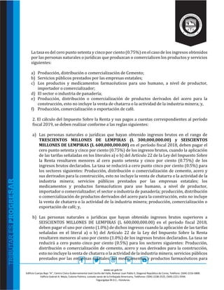 www.sar.gob.hn
Edificio Cuerpo Bajo “A’’, Centro Cívico Gubernamental José Cecilio del Valle, Bulevar Juan Pablo II, Diagonal República de Corea, Teléfono: (504)-2216-5800.
Edificio Gabriel A. Mejía, Colonia Palmira, costado oeste de la Embajada Americana, Teléfonos: (504)-2238-2525, (504)-2221-5594.
Tegucigalpa M.D.C., Honduras.
La tasa es del cero punto setenta y cinco por ciento (0.75%) en el caso de los ingresos obtenidos
por las personas naturales o jurídicas que produzcan o comercialicen los productos y servicios
siguientes:
a) Producción, distribución o comercialización de Cemento;
b) Servicios públicos prestados por las empresas estatales;
c) Los productos y medicamentos farmacéuticos para uso humano, a nivel de productor,
importador o comercializador;
d) El sector o industria de panadería;
e) Producción, distribución o comercialización de productos derivados del acero para la
construcción, esto no incluye la venta de chatarra o la actividad de la industria minera; y,
f) Producción, comercialización o exportación de café.
2. El cálculo del Impuesto Sobre la Renta y sus pagos a cuentas correspondientes al período
fiscal 2019, se deben realizar conforme a las reglas siguientes:
a) Las personas naturales o jurídicas que hayan obtenido ingresos brutos en el rango de
TRESCIENTOS MILLONES DE LEMPIRAS (L 300,000,000.00) y SEISCIENTOS
MILLONES DE LEMPIRAS (L 600,000,000.00) en el período fiscal 2018, deben pagar el
cero punto setenta y cinco por ciento (0.75%) de los ingresos brutos, cuando la aplicación
de las tarifas señaladas en los literales a) o b) del Artículo 22 de la Ley del Impuesto Sobre
la Renta resultaren menores al cero punto setenta y cinco por ciento (0.75%) de los
ingresos brutos declarados. La tasa se reducirá a cero punto cinco por ciento (0.5%) para
los sectores siguientes: Producción, distribución o comercialización de cemento, acero y
sus derivados para la construcción, esto no incluye la venta de chatarra o la actividad de la
industria minera; servicios públicos prestados por las empresas estatales; los
medicamentos y productos farmacéuticos para uso humano, a nivel de productor,
importador o comercializador; el sector o industria de panadería; producción, distribución
o comercialización de productos derivados del acero para la construcción, esto no incluye
la venta de chatarra o la actividad de la industria minera; producción, comercialización o
exportación de café; y,
b) Las personas naturales o jurídicas que hayan obtenido ingresos brutos superiores a
SEISCIENTOS MILLONES DE LEMPIRAS (L 600,000,000.00) en el período fiscal 2018,
deben pagar el uno por ciento (1.0%) de dichos ingresos cuando la aplicación de las tarifas
señaladas en el literal a) o b) del Artículo 22 de la Ley del Impuesto Sobre la Renta
resultaren menores al uno por ciento (1.0%) de los ingresos brutos declarados. La tasa se
reducirá a cero punto cinco por ciento (0.5%) para los sectores siguientes: Producción,
distribución o comercialización de cemento, acero y sus derivados para la construcción,
esto no incluye la venta de chatarra o la actividad de la industria minera; servicios públicos
prestados por las empresas estatales; los medicamentos y productos farmacéuticos para
 