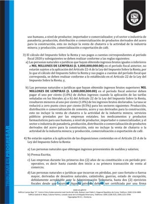 www.sar.gob.hn
Edificio Cuerpo Bajo “A’’, Centro Cívico Gubernamental José Cecilio del Valle, Bulevar Juan Pablo II, Diagonal República de Corea, Teléfono: (504)-2216-5800.
Edificio Gabriel A. Mejía, Colonia Palmira, costado oeste de la Embajada Americana, Teléfonos: (504)-2238-2525, (504)-2221-5594.
Tegucigalpa M.D.C., Honduras.
uso humano, a nivel de productor, importador o comercializador; y el sector o industria de
panadería; producción, distribución o comercialización de productos derivados del acero
para la construcción, esto no incluye la venta de chatarra o la actividad de la industria
minera; y producción, comercialización o exportación de café.
3) El cálculo del Impuesto Sobre la Renta y sus pagos a cuentas correspondientes al período
fiscal 2020 y subsiguientes se deben realizar conforme a las reglas siguientes:
a) Las personas naturales o jurídicas que hayan obtenido ingresos brutos iguales o inferiores
a MIL MILLONES DE LEMPIRAS (L 1,000,000,000.00) en el período fiscal anterior, no
estarán sujetos a la aplicación del Artículo 22-A de la Ley del Impuesto Sobre la Renta, por
lo que el cálculo del Impuesto Sobre la Renta y sus pagos a cuentas del período fiscal que
corresponda, se deben realizar conforme a lo establecido en el Artículo 22 de la Ley del
Impuesto Sobre la Renta; y,
b) Las personas naturales o jurídicas que hayan obtenido ingresos brutos superiores MIL
MILLONES DE LEMPIRAS (L 1,000,000,000.00) en el período fiscal anterior deben
pagar el uno por ciento (1.0%) de dichos ingresos cuando la aplicación de las tarifas
señaladas en los literales a) o b) del Artículo 22 de la Ley del Impuesto Sobre la Renta,
resultaren menores al uno por ciento (1.0%) de los ingresos brutos declarados. La tasa se
reducirá a cero punto cinco por ciento (0.5%) para los sectores siguientes: Producción,
distribución o comercialización de cemento, acero y sus derivados para la construcción,
esto no incluye la venta de chatarra o la actividad de la industria minera; servicios
públicos prestados por las empresas estatales; los medicamentos y productos
farmacéuticos para uso humano, a nivel de productor, importador o comercializador; y el
sector o industria de panadería, producción, distribución o comercialización de productos
derivados del acero para la construcción, esto no incluye la venta de chatarra o la
actividad de la industria minera; y producción, comercialización o exportación de café.
4) No estarán sujetos a la aplicación de las disposiciones contenidas en el Artículo 22-A de la
Ley del Impuesto Sobre la Renta:
a) Las personas naturales que obtengan ingresos provenientes de sueldos y salarios;
b) Prensa Escrita;
c) Las empresas durante los primeros dos (2) años de su constitución o en período pre-
operativo, es decir hasta cuando den inicio a su primera transacción de venta al
comercio;
d) Las personas naturales o jurídicas que incurran en pérdidas, por caso fortuito o fuerza
mayor, derivadas de desastres naturales, catástrofes, guerras, estado de excepción,
debidamente acreditable ante la Administración Tributaria, hasta dos (2) ejercicios
fiscales desde que ocurran. Aquella pérdida deberá ser certificada por una firma
 