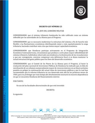 www.sar.gob.hn
Edificio Cuerpo Bajo “A’’, Centro Cívico Gubernamental José Cecilio del Valle, Bulevar Juan Pablo II, Diagonal República de Corea, Teléfono: (504)-2216-5800.
Edificio Gabriel A. Mejía, Colonia Palmira, costado oeste de la Embajada Americana, Teléfonos: (504)-2238-2525, (504)-2221-5594.
Tegucigalpa M.D.C., Honduras.
DECRETO-LEY NÚMERO 25
EL JEFE DEL GOBIERNO MILITAR
CONSIDERANDO: que el sistema tributario hondureño ha sido calificado como un sistema
inflexible por las autoridades de La Alianza para el Progreso.
CONSIDERANDO: que es necesario modernizar la estructura del sistema a fin de hacerlo más
flexible a las fluctuaciones económicas distribuyendo mejor y más equitativamente la carga
tributaria, haciendo contribuir más a los que tienen mayor capacidad económica.
CONSIDERANDO: que Honduras participa activamente en el Programa de Integración
Económica Centroamericana, circunstancia que produce a corto plazo mayor inflexibilidad del
sistema tributario, habiéndose observado una tendencia a la disminución de las recaudaciones
y que por consiguiente, conviene compensar esta deficiencia fiscal si se desea mantener la
actual estructura del gasto público para los fines del desarrollo económico.
CONSIDERANDO: que el Comité de los Nueve de La Alianza para el Progreso, al hacer la
evaluación del plan nacional de Inversiones Públicas de Honduras ha indicado que, la falta de
movilización de un volumen sustancialmente mayor de recursos internos en un futuro próximo
pondría en peligro la continuación del actual ritmo de inversiones públicas y por lo cual han
recomendado que la reforma tributaria no sea demorada más allá de los primeros meses de
1964, para no prolongar por más tiempo del absolutamente necesario la excesiva dependencia
en que se encuentra Honduras del financiamiento exterior.
POR TANTO:
En uso de las facultades discrecionales de que está investido
DECRETA:
la siguiente:
 