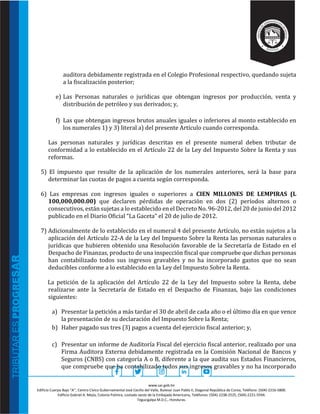 www.sar.gob.hn
Edificio Cuerpo Bajo “A’’, Centro Cívico Gubernamental José Cecilio del Valle, Bulevar Juan Pablo II, Diagonal República de Corea, Teléfono: (504)-2216-5800.
Edificio Gabriel A. Mejía, Colonia Palmira, costado oeste de la Embajada Americana, Teléfonos: (504)-2238-2525, (504)-2221-5594.
Tegucigalpa M.D.C., Honduras.
auditora debidamente registrada en el Colegio Profesional respectivo, quedando sujeta
a la fiscalización posterior;
e) Las Personas naturales o jurídicas que obtengan ingresos por producción, venta y
distribución de petróleo y sus derivados; y,
f) Las que obtengan ingresos brutos anuales iguales o inferiores al monto establecido en
los numerales 1) y 3) literal a) del presente Artículo cuando corresponda.
Las personas naturales y jurídicas descritas en el presente numeral deben tributar de
conformidad a lo establecido en el Artículo 22 de la Ley del Impuesto Sobre la Renta y sus
reformas.
5) El impuesto que resulte de la aplicación de los numerales anteriores, será la base para
determinar las cuotas de pagos a cuenta según corresponda.
6) Las empresas con ingresos iguales o superiores a CIEN MILLONES DE LEMPIRAS (L
100,000,000.00) que declaren pérdidas de operación en dos (2) períodos alternos o
consecutivos, están sujetas a lo establecido en el Decreto No. 96-2012, del 20 de junio del 2012
publicado en el Diario Oficial “La Gaceta” el 20 de julio de 2012.
7) Adicionalmente de lo establecido en el numeral 4 del presente Artículo, no están sujetos a la
aplicación del Artículo 22-A de la Ley del Impuesto Sobre la Renta las personas naturales o
jurídicas que hubieren obtenido una Resolución favorable de la Secretaría de Estado en el
Despacho de Finanzas, producto de una inspección fiscal que compruebe que dichas personas
han contabilizado todos sus ingresos gravables y no ha incorporado gastos que no sean
deducibles conforme a lo establecido en la Ley del Impuesto Sobre la Renta.
La petición de la aplicación del Artículo 22 de la Ley del Impuesto sobre la Renta, debe
realizarse ante la Secretaría de Estado en el Despacho de Finanzas, bajo las condiciones
siguientes:
a) Presentar la petición a más tardar el 30 de abril de cada año o el último día en que vence
la presentación de su declaración del Impuesto Sobre la Renta;
b) Haber pagado sus tres (3) pagos a cuenta del ejercicio fiscal anterior; y,
c) Presentar un informe de Auditoría Fiscal del ejercicio fiscal anterior, realizado por una
Firma Auditora Externa debidamente registrada en la Comisión Nacional de Bancos y
Seguros (CNBS) con categoría A o B, diferente a la que audita sus Estados Financieros,
que compruebe que ha contabilizado todos sus ingresos gravables y no ha incorporado
 