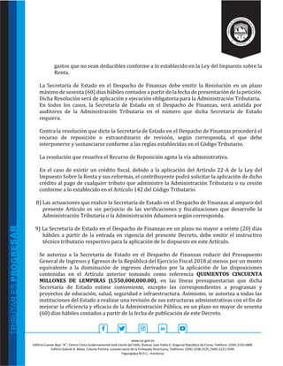 www.sar.gob.hn
Edificio Cuerpo Bajo “A’’, Centro Cívico Gubernamental José Cecilio del Valle, Bulevar Juan Pablo II, Diagonal República de Corea, Teléfono: (504)-2216-5800.
Edificio Gabriel A. Mejía, Colonia Palmira, costado oeste de la Embajada Americana, Teléfonos: (504)-2238-2525, (504)-2221-5594.
Tegucigalpa M.D.C., Honduras.
gastos que no sean deducibles conforme a lo establecido en la Ley del Impuesto sobre la
Renta.
La Secretaría de Estado en el Despacho de Finanzas debe emitir la Resolución en un plazo
máximo de sesenta (60) días hábiles contados a partir de la fecha de presentación de la petición.
Dicha Resolución será de aplicación y ejecución obligatoria para la Administración Tributaria.
En todos los casos, la Secretaría de Estado en el Despacho de Finanzas, será asistida por
auditores de la Administración Tributaria en el número que dicha Secretaría de Estado
requiera.
Contra la resolución que dicte la Secretaría de Estado en el Despacho de Finanzas procederá el
recurso de reposición o extraordinario de revisión, según corresponda, el que debe
interponerse y sustanciarse conforme a las reglas establecidas en el Código Tributario.
La resolución que resuelva el Recurso de Reposición agota la vía administrativa.
En el caso de existir un crédito fiscal, debido a la aplicación del Artículo 22-A de la Ley del
Impuesto Sobre la Renta y sus reformas, el contribuyente podrá solicitar la aplicación de dicho
crédito al pago de cualquier tributo que administre la Administración Tributaria o su cesión
conforme a lo establecido en el Artículo 142 del Código Tributario.
8) Las actuaciones que realice la Secretaría de Estado en el Despacho de Finanzas al amparo del
presente Artículo es sin perjuicio de las verificaciones y fiscalizaciones que desarrolle la
Administración Tributaria o la Administración Aduanera según corresponda.
9) La Secretaría de Estado en el Despacho de Finanzas en un plazo no mayor a veinte (20) días
hábiles a partir de la entrada en vigencia del presente Decreto, debe emitir el instructivo
técnico tributario respectivo para la aplicación de lo dispuesto en este Artículo.
Se autoriza a la Secretaría de Estado en el Despacho de Finanzas reducir del Presupuesto
General de Ingresos y Egresos de la República del Ejercicio Fiscal 2018 al menos por un monto
equivalente a la disminución de ingresos derivados por la aplicación de las disposiciones
contenidas en el Artículo anterior tomando como referencia QUINIENTOS CINCUENTA
MILLONES DE LEMPIRAS (L550,000,000.00), en las líneas presupuestarias que dicha
Secretaría de Estado estime conveniente, excepto las correspondientes a programas y
proyectos de educación, salud, seguridad e infraestructura. Asimismo, se autoriza a todas las
instituciones del Estado a realizar una revisión de sus estructuras administrativas con el fin de
mejorar la eficiencia y eficacia de la Administración Pública, en un plazo no mayor de sesenta
(60) días hábiles contados a partir de la fecha de publicación de este Decreto.
 