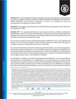 www.sar.gob.hn
Edificio Cuerpo Bajo “A’’, Centro Cívico Gubernamental José Cecilio del Valle, Bulevar Juan Pablo II, Diagonal República de Corea, Teléfono: (504)-2216-5800.
Edificio Gabriel A. Mejía, Colonia Palmira, costado oeste de la Embajada Americana, Teléfonos: (504)-2238-2525, (504)-2221-5594.
Tegucigalpa M.D.C., Honduras.
Artículo 2317.- Para el Cálculo de impuesto aplicable a las personas naturales, estarán exentos
los primeros CIENTO SETENTA Y DOS MIL CIENTO DIECISIETE LEMPIRAS CON OCHENTA Y
NUEVE CENTAVOS (L172,117.89) de ingresos; al exceso se le aplicarán las tasas que
correspondan a los respectivos tramos de renta.
Artículo 24.- (Derogado expresamente por el Art.12 del Decreto Legislativo No.27-90-E del 14
de diciembre de 1990).
Artículo 2518.- Los ingresos percibidos por las personas naturales y jurídicas, residentes o
domiciliadas en el país en concepto de dividendos o cualquiera otra forma de participación de
utilidades de reserva, estarán gravados con un Impuesto del Diez Por Ciento (10%), el cual será
retenido y enterado por la sociedad mercantil.
En este caso, los ingresos están excluidos del gravamen establecido en la escala progresiva del
Artículo 22 de esta Ley de Impuesto Sobre la Renta. Asimismo, queda exento del pago de
cualquier impuesto la capitalización de reservas o utilidades.
Se consideran dividendos cuando los mismos hayan sido declarados y no estuvieren pagados a
la fecha de entrada en vigencia de la Ley de Fortalecimiento de los Ingresos, Equidad Social y
Racionalizaciòn del Gasto Público, de igual forma se consideran dividendos por anticipado las
cuentas por cobrar a socios o empresas relacionadas que no surjan de una operación comercial
y que tengan un plazo mayor a cien (100) días calendario.
Los dividendos o cualquier otra forma de participación de utilidades o reservas que hubieren
sido gravados, de conformidad a lo establecido en el presente Artículo, no estarán afectos
nuevamente a la retención del diez por ciento (10%) en concepto de dividendos al momento en
que la persona jurídica receptora de los mismos, distribuya a su vez, dividendos o cualquier
otra forma de participación de utilidades o reserva. Para tal fin, las personas jurídicas llevarán
17
Reformado por: Art. 1 del Decreto Legislativo No.54-96 publicado en La Gaceta el 26 de abril de 1996; Art. 1 del Decreto
Legislativo No.140-2008 publicado en La Gaceta el 06 de diciembre del 2008; Actualización de escala progresiva autorizada
en el Decreto Legislativo No.140-2008 mediante Acuerdo DEI-SG-100-2015 del 22 de mayo del 2015, que reforma Art. 22
por ende tácitamente el Art.23; Art. 1 del Decreto Legislativo No.20-2016 publicado en La Gaceta el 30 de marzo del 2016;
Actualización de la escala progresiva mediante el Comunicado con base en el Decreto Legislativo No.20-2016; Actualización
de la escala progresiva mediante el Acuerdo SAR-009-2018 publicado en La Gaceta el 12 de enero del 2018; Actualización de
la escala progresiva mediante el Acuerdo SAR-015-2019 publicado en La Gaceta el 09 de enero del 2019 para el pago de este
impuesto en el período fiscal 2019; Actualización de escala progresiva mediante el Acuerdo SAR-014-2020 publicado en La
Gaceta el 04 de febrero del del 2020 para el pago de este impuesto en el período fiscal 2020; Actualización de escala
progresiva mediante el Acuerdo SAR-022-2021 publicado en La Gaceta el 14 de enero del 2021 para el pago de este impuesto
en el período fiscal 2021
18 Últimas reformas: Art. 10 del Decreto Legislativo No.194-2002 publicado en la Gaceta del 05 de junio del 2002; Art. 3 del
Decreto Legislativo No.17-2010 publicado en la Gaceta del 22 de abril del 2010; Art. 10 del Decreto Legislativo No.278-2013
publicado en la Gaceta el 30 de diciembre de 2013; Art. 1 Decreto Legislativo No.125-2014 publicado en la Gaceta el 29 de
abril del 2014.
 