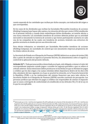 www.sar.gob.hn
Edificio Cuerpo Bajo “A’’, Centro Cívico Gubernamental José Cecilio del Valle, Bulevar Juan Pablo II, Diagonal República de Corea, Teléfono: (504)-2216-5800.
Edificio Gabriel A. Mejía, Colonia Palmira, costado oeste de la Embajada Americana, Teléfonos: (504)-2238-2525, (504)-2221-5594.
Tegucigalpa M.D.C., Honduras.
cuenta separada de las cantidades que reciban por dicho concepto, con indicación del origen a
que correspondan.
En los casos de los dividendos que reciban las Sociedades Mercantiles tenedoras de acciones
(Holding Company) que hayan sido sujetas a la retención del diez por ciento (10%) establecida
en el presente Artículo y cuando éstas redistribuyan dichos dividendos, no estarán afectos a
una nueva retención. Las sociedades tenedoras de acciones deberán probar que su actividad
mercantil es únicamente la tenencia de acciones y que tienen participación societaria en cada
una de las compañías de las cuales son tenedoras de acciones, teniendo una estructura de
gestión societaria en donde ejercen una dirección real.
Para efectos tributarios, se entenderá por Sociedades Mercantiles tenedoras de acciones
(Holding Company), las sociedades de control que son únicamente empresas propietarias de
los títulos valores de otras.
La Secretaría de Estado en el Despacho de Finanzas (SEFIN) definirá en un plazo de treinta (30)
días a partir de entrado en vigencia el presente Decreto, los alineamientos sobre el registro y
control de la aplicación del presente Artículo.
Artículo 2619.- Toda persona jurídica domiciliada en el país, está obligada a retener el valor del
correspondiente impuesto cuando pague o acredite los ingresos gravables a que se refiere el
artículo anterior. Estas retenciones deben practicarse en las fechas en que se efectúen los pagos
o créditos que les dan origen y las sumas retenidas deben depositarse dentro de los diez (10)
días calendario del mes siguiente en el que se practicó la retención, en la Tesorería General de
la República (TGR) o en las instituciones del sistema financiero que para tales efectos la
Secretaría Estado en el Despacho de Finanzas (SEFIN) suscriba convenios de percepción. Las
personas jurídicas que efectúen los pagos o créditos son responsables de retener el impuesto
que se cause y entregarlo de conformidad a lo establecido en los Artículos 50 y 51 de la Ley en
lo que les sea aplicable.
19 Reformado por el Art. 1 del Decreto Legislativo No.287 publicado en La Gaceta el 8 de diciembre de 1975; Art. 1 del Decreto
Legislativo No.218-96 publicado en La Gaceta el 30 de diciembre de 1996, cambia Hacienda a Secretaría de Finanzas; reforma
tácita por el Art.118 del Código Tributario Decreto Legislativo No.22-97 publicado en La Gaceta el 30 de mayo de 1997, en
cuanto a las instituciones donde se paga el impuesto; reforma tácita por el Art. 35 del Decreto Legislativo No.113-2011
publicado en La Gaceta el 08 de julio del 2011 en cuanto al plazo de entero del impuesto retenido; reforma tácita por el Art.
141 del Decreto Legislativo No.170 -2016 publicado en La Gaceta el 28 de diciembre del 2016 en cuanto a las instituciones
donde se paga el impuesto.
 