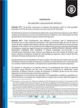 www.sar.gob.hn
Edificio Cuerpo Bajo “A’’, Centro Cívico Gubernamental José Cecilio del Valle, Bulevar Juan Pablo II, Diagonal República de Corea, Teléfono: (504)-2216-5800.
Edificio Gabriel A. Mejía, Colonia Palmira, costado oeste de la Embajada Americana, Teléfonos: (504)-2238-2525, (504)-2221-5594.
Tegucigalpa M.D.C., Honduras.
CAPITULO VII
DECLARACIÒN Y LIQUIDACION DEL IMPUESTO
Artículo 2720.- El período anual para el cómputo del impuesto sobre la renta gravable,
principia el uno (1) de enero y termina el treinta y uno (31) de diciembre.
No obstante lo anterior el contribuyente podrá tener un período fiscal especial, el que deberá
notificar previamente por escrito a la Administración Tributaria y de conformidad con dicho
período hará su declaración y propio cómputo del impuesto.
Artículo 2821.- Todo contribuyente está obligado a presentar ante la Administración
Tributaria, por sí o por medio de mandatario o de representante legal, del uno de enero al
treinta de abril o siguiente día hábil de cada año, una Declaración Jurada de las rentas que haya
obtenido el año anterior. Se exceptúan de esta obligación las personas naturales domiciliadas
en Honduras, cuando sus ingresos brutos no excedan de CIENTO SETENTA Y DOS MIL CIENTO
DIECISIETE LEMPIRAS CON OCHENTA Y NUEVE CENTAVOS (L172,117.89) y los
contribuyentes asalariados cuyos ingresos provengan de una única fuente de trabajo y que
hayan satisfecho totalmente el pago del correspondiente Impuesto Sobre la Renta del año,
mediante el Sistema de Retención en la Fuente.
Esta declaración será acompañada, en lo que se refiere a las empresas mercantiles, de una copia
del Balance General y Cuadro de Ganancias y Pérdidas, las que deberán estar certificadas por
un contador hondureño titulado, o incorporado de conformidad con las leyes respectivas.
No obstante lo dispuesto en el párrafo anterior, el contribuyente que tenga un ejercicio
económico anual diferente del año civil o calendario, presentará la declaración jurada
requerida, el Balance General y Cuadro de Ganancias y Pérdidas, dentro de los tres meses
siguientes a la terminación de su ejercicio económico.
Las obligaciones en este Artículo son aplicables a los liquidadores, partidores, guardadores y
administradores o encargados de cualquier género, respecto de las rentas objeto del impuesto.
20 Reformado por: reforma tácita Art. 1 del Decreto Legislativo No.159-94 publicado en La Gaceta el 17 de diciembre de 1994,
en lo relativo al órgano administrador del impuesto; Art. 10 del Decreto Legislativo No.194-2002 publicado en La Gaceta el
05 de junio del 2002; reforma tácita Art. 1 Decreto Legislativo No.216-2004 publicado en La Gaceta el 31 de diciembre del
2004 en lo relativo al órgano administrador del impuesto; Art. 195 del Decreto Legislativo No.170-2016 en cuanto al órgano
que administra los tributos, publicado en La Gaceta el 28 de diciembre del 2016.
21
Últimas reformas: Arts. 160, 163 y 195 del Decreto Legislativo No.170-2016 publicado en La Gaceta el 28 de diciembre del
2016; Actualización de la escala progresiva mediante el Acuerdo SAR-015-2019 publicado en La Gaceta el 09 de enero del
2019 para el pago de este impuesto en el período fiscal 2019; Actualización de escala progresiva mediante el Acuerdo SAR-
014-2020 publicado en La Gaceta el 04 de febrero del del 2020 para el pago de este impuesto en el período fiscal 2020.
Actualización de escala progresiva mediante el Acuerdo SAR-022-2021 publicado en La Gaceta el 14 de enero del 2021 para
el pago de este impuesto en el período fiscal 2021.
 