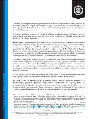 www.sar.gob.hn
Edificio Cuerpo Bajo “A’’, Centro Cívico Gubernamental José Cecilio del Valle, Bulevar Juan Pablo II, Diagonal República de Corea, Teléfono: (504)-2216-5800.
Edificio Gabriel A. Mejía, Colonia Palmira, costado oeste de la Embajada Americana, Teléfonos: (504)-2238-2525, (504)-2221-5594.
Tegucigalpa M.D.C., Honduras.
Cuando el contribuyente no pueda presentar su declaración personalmente, podrá enviarla por
medio de otra persona o por correo certificado; y a las personas no residentes en el país, que
deban presentar declaración se les concederá una prórroga hasta de tres meses para la
presentación de la misma.
El contribuyente que no presentare la declaración jurada de sus rentas en el tiempo y en los
términos que establece este Artículo, incurrirá en las sanciones establecidas en los Artículos
160 y 163 del Código Tributario.
Artículo 2922.- Todo contribuyente al hacer la declaración de su renta deberá indicar su propio
cómputo del impuesto, contra el cual acreditará el monto de los pagos a cuenta efectuados de
acuerdo con lo dispuesto en el Artículo 34. Asimismo, deberá presentar, en el último mes del
año civil o calendario o del ejercicio económico, según el caso, la Manifestación de Pagos a
Cuenta con la determinación del monto de los pagos a cuenta del Impuesto Sobre la Renta para
el año impositivo siguiente. Aquellos contribuyentes que inicien sus actividades presentarán
esta manifestación dentro de los treinta (30) días siguientes a la fecha de iniciación.
El monto de los pagos a cuenta a pagar en cuatro cuotas, será como mínimo, el promedio que
resulte de los impuestos anuales correspondientes a los tres ejercicios anteriores al último
ejercicio concluido. En el caso de contribuyentes que no tengan tres ejercicios anteriores, el
promedio se determinará en relación con los que existan y tratándose de contribuyentes que
se inician, la manifestación deberá contener una estimación de su posible renta y de los pagos
a cuenta a efectuar.
El contribuyente que no presente la manifestación de pagos a cuenta, será multado en la misma
forma que establece el Artículo 160 del Código Tributario para las declaraciones.
Artículo 30 23.- Los empleados de la Administración Tributaria deberán comprobar las
declaraciones, pudiendo practicar, debidamente autorizados por aquélla, todas las
investigaciones, diligencias y exámenes que consideren necesarios y útiles para la
comprobación de las mismas. Hecha la verificación se cobrará la diferencia del impuesto que
resulte a cargo del declarante, o de oficio se le devolverá el exceso que haya pagado.
22
Reformado por: Art. Primero del Decreto Legislativo No.873 publicado en La Gaceta el 29 de diciembre de 1979; derogación
expresa del tercer párrafo según el Art. 222 del Código Tributario Decreto Legislativo No.22-97 publicado en La Gaceta el 30
de mayo de 1997; reforma tácita mediante el Art. 177 del Código Tributario Decreto Legislativo No.22-97 en cuanto a la multa
establecida en el Art. 29 de la LISR; Arts. 160 y 195 del Código Tributario Decreto Legislativo No.170-2016 publicado en La
Gaceta el 28 de diciembre del 2016.
23 Reforma tácita Art. 11 y 21 de la Ley Sobre Normas de Contabilidad y de Auditoría Decreto Legislativo No.189-2004
publicado en La Gaceta el 16 de febrero del 2005 en cuanto a que son los libros de la Ley Sobre Normas de Contabilidad y de
Auditoría por haberse derogado el Art. del Código Tributario el que los establecía; Art.195 del Decreto Legislativo No.160-
2016 en cuanto al órgano que administra los tributos publicado en La Gaceta el 28 de diciembre del 2016.
 